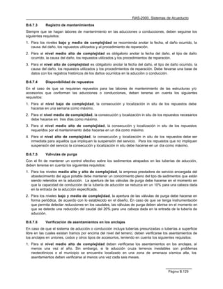RAS-2000. Sistemas de Acueducto

B.6.7.3     Registro de mantenimientos
Siempre que se hagan labores de mantenimiento en las aducciones o conducciones, deben seguirse los
siguientes requisitos:
1. Para los niveles bajo y medio de complejidad se recomienda anotar la fecha, el daño ocurrido, la
   causa del daño, los repuestos utilizados y el procedimiento de reparación.
2. Para el nivel medio alto de complejidad es obligatorio anotar la fecha del daño, el tipo de daño
   ocurrido, la causa del daño, los repuestos utilizados y los procedimientos de reparación.
3. Para el nivel alto de complejidad es obligatorio anotar la fecha del daño, el tipo de daño ocurrido, la
   causa del daño, los repuestos utilizados y los procedimientos de reparación. Debe llevarse una base de
   datos con los registros históricos de los daños ocurridos en la aducción o conducción.

B.6.7.4     Disponibilidad de repuestos
En el caso de que se requieran repuestos para las labores de mantenimiento de las estructuras y/o
accesorios que conforman las aducciones o conducciones, deben tenerse en cuenta los siguientes
requisitos:
1. Para el nivel bajo de complejidad, la consecución y localización in situ de los repuestos debe
   hacerse en una semana como máximo.
2. Para el nivel medio de complejidad, la consecución y localización in situ de los repuestos necesarios
   debe hacerse en tres días como máximo.
3. Para el nivel medio alto de complejidad, la consecución y localización in situ de los repuestos
   requeridos por el mantenimiento debe hacerse en un día como máximo.
4. Para el nivel alto de complejidad, la consecución y localización in situ de los repuestos debe ser
   inmediata para aquellos que impliquen la suspensión del servicio. Para los repuestos que no impliquen
   suspensión del servicio la consecución y localización in situ debe hacerse en un día como máximo.

B.6.7.5     Válvulas de purga
Con el fin de mantener un control efectivo sobre los sedimentos atrapados en las tuberías de aducción,
deben tenerse en cuenta los siguientes requisitos:
1. Para los niveles medio alto y alto de complejidad, la empresa prestadora de servicio encargada del
   abastecimiento del agua potable debe mantener un conocimiento pleno del tipo de sedimentos que están
   siendo retenidos en la aducción. La apertura de las válvulas de purga debe hacerse en el momento en
   que la capacidad de conducción de la tubería de aducción se reduzca en un 10% para una cabeza dada
   en la entrada de la aducción especificada.
2. Para los niveles bajo y medio de complejidad, la apertura de las válvulas de purga debe hacerse en
   forma periódica, de acuerdo con lo establecido en el diseño. En caso de que se tenga instrumentación
   que permita detectar reducciones en los caudales, las válvulas de purga deben abrirse en el momento en
   que se detecte una reducción del caudal del 20% para una cabeza dada en la entrada de la tubería de
   aducción.

B.6.7.6     Verificación de asentamientos en los anclajes
En caso de que el sistema de aducción o conducción incluya tuberías presurizadas o tuberías a superficie
libre en las cuales existan tramos por encima del nivel del terreno, deben verificarse los asentamientos de
los anclajes en uniones, codos y otros tipos de accesorios, teniendo en cuenta los siguientes requisitos:
1. Para el nivel medio alto de complejidad deben verificarse los asentamientos en los anclajes, al
   menos una vez al año. Sin embargo, si la aducción cruza terrenos inestables con problemas
   neotectónicos o el municipio se encuentra localizado en una zona de amenaza sísmica alta, los
   asentamientos deben verificarse al menos una vez cada seis meses.



                                                                                         Página B.129
 