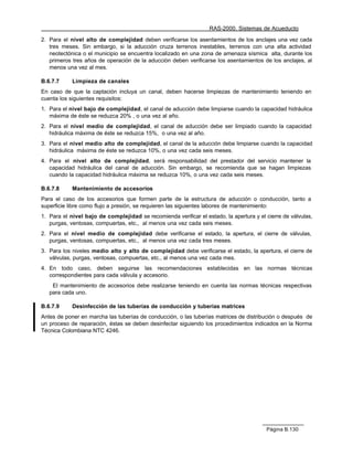 RAS-2000. Sistemas de Acueducto

2. Para el nivel alto de complejidad deben verificarse los asentamientos de los anclajes una vez cada
   tres meses. Sin embargo, si la aducción cruza terrenos inestables, terrenos con una alta actividad
   neotectónica o el municipio se encuentra localizado en una zona de amenaza sísmica alta, durante los
   primeros tres años de operación de la aducción deben verificarse los asentamientos de los anclajes, al
   menos una vez al mes.

B.6.7.7     Limpieza de canales
En caso de que la captación incluya un canal, deben hacerse limpiezas de mantenimiento teniendo en
cuenta los siguientes requisitos:
1. Para el nivel bajo de complejidad, el canal de aducción debe limpiarse cuando la capacidad hidráulica
   máxima de éste se reduzca 20% , o una vez al año.
2. Para el nivel medio de complejidad, el canal de aducción debe ser limpiado cuando la capacidad
   hidráulica máxima de éste se reduzca 15%, o una vez al año.
3. Para el nivel medio alto de complejidad, el canal de la aducción debe limpiarse cuando la capacidad
   hidráulica máxima de éste se reduzca 10%, o una vez cada seis meses.
4. Para el nivel alto de complejidad, será responsabilidad del prestador del servicio mantener la
   capacidad hidráulica del canal de aducción. Sin embargo, se recomienda que se hagan limpiezas
   cuando la capacidad hidráulica máxima se reduzca 10%, o una vez cada seis meses.

B.6.7.8     Mantenimiento de accesorios
Para el caso de los accesorios que formen parte de la estructura de aducción o conducción, tanto a
superficie libre como flujo a presión, se requieren las siguientes labores de mantenimiento:
1. Para el nivel bajo de complejidad se recomienda verificar el estado, la apertura y el cierre de válvulas,
   purgas, ventosas, compuertas, etc., al menos una vez cada seis meses.
2. Para el nivel medio de complejidad debe verificarse el estado, la apertura, el cierre de válvulas,
   purgas, ventosas, compuertas, etc., al menos una vez cada tres meses.
3. Para los niveles medio alto y alto de complejidad debe verificarse el estado, la apertura, el cierre de
   válvulas, purgas, ventosas, compuertas, etc., al menos una vez cada mes.
4. En todo caso, deben seguirse las recomendaciones establecidas en las normas técnicas
   correspondientes para cada válvula y accesorio.
    El mantenimiento de accesorios debe realizarse teniendo en cuenta las normas técnicas respectivas
   para cada uno.

B.6.7.9     Desinfección de las tuberías de conducción y tuberías matrices
Antes de poner en marcha las tuberías de conducción, o las tuberías matrices de distribución o después de
un proceso de reparación, éstas se deben desinfectar siguiendo los procedimientos indicados en la Norma
Técnica Colombiana NTC 4246.




                                                                                         Página B.130
 