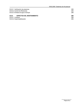 RAS-2000. Sistemas de Acueducto

B.9.8.1 Verificación de presiones                                          205
B.9.8.2 Control de filtraciones                                            205
B.9.8.3 Entrada de agua al tanque                                          206

B.9.9      ASPECTOS DEL MANTENIMIENTO                                      206
B.9.9.1 Limpieza.                                                          206
B.9.9.2 Impermeabilización                                                 206




                                                             Página B.xi
 
