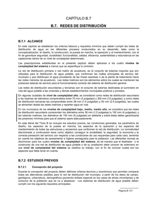 CAPÍTULO B.7

                              B.7. REDES DE DISTRIBUCIÓN



B.7.1 ALCANCE
En este capítulo se establecen los criterios básicos y requisitos mínimos que deben cumplir las redes de
distribución de agua en los diferentes procesos involucrados en su desarrollo, tales como la
conceptualización, el diseño, la construcción, la puesta en marcha, la operación y el mantenimiento, con el
fin de garantizar seguridad, durabilidad, funcionalidad, calidad, eficiencia, sostenibilidad y redundancia en las
captaciones dentro de un nivel de complejidad determinado.
Las prescripciones establecidas en el presente capítulo deben aplicarse a los cuatro niveles de
complejidad del sistema a menos que se especifique lo contrario.
La red de distribución primaria o red matriz de acueducto, es el conjunto de tuberías mayores que son
utilizadas para la distribución de agua potable, que conforman las mallas principales de servicio del
municipio y que distribuyen el agua procedente de las líneas expresas o de la planta de tratamiento hacia
las redes menores de acueducto. Las redes matrices son los elementos sobre los cuales se mantienen las
presiones básicas de servicio para el funcionamiento correcto del sistema de distribución general.
Las redes de distribución secundarias y terciarias son el conjunto de tuberías destinadas al suministro en
ruta del agua potable a las viviendas y demás establecimientos municipales públicos y privados.
En algunas ciudades de nivel de complejidad alto, se consideran como redes de distribución secundaria
a las tuberías de diámetros comprendidos entre 75 mm (3 pulgadas) y 300 mm (12 pulgadas), y como redes
de distribución terciarias las comprendidas entre 38 mm (1.5 pulgadas) y 50 mm (2.5 pulgadas), las cuales
se alimentan desde las redes matrices y reparten agua en ruta.
En los municipios de los niveles de complejidad bajo, medio, medio alto, se considera que las redes
de distribución secundaria comprenden los diámetros entre 38 mm (1,5 pulgadas) a 100 mm (4 pulgadas); y
las tuberías matrices, los diámetros de 150 mm (6 pulgadas) en adelante y sobre éstas deben garantizarse
las presiones mínimas para que el sistema opere adecuadamente.
En este literal del Título B se incluyen los estudios previos, las condiciones generales, los parámetros de
diseño, los aspectos de la puesta en marcha, los aspectos de la operación y los aspectos del
mantenimiento de todas las estructuras y accesorios que conforman la red de distribución. La normatividad
discriminada a continuación tiene como objetivo conseguir la durabilidad, la seguridad, la economía y la
correcta prestación del servicio con respecto a las condiciones de uso requeridas para cada caso, teniendo
en cuenta los objetivos de saneamiento e higiene perseguidos para la población. Las diferentes normas se
discriminan para los cuatro niveles de complejidad del sistema, de tal manera que el diseñador o el
constructor de una red de distribución de agua potable o de su ampliación debe conocer de antemano en
que nivel de complejidad del sistema se clasifica su trabajo, con el fin de conocer cuales son los
aspectos que debe tener en cuenta.


B.7.2 ESTUDIOS PREVIOS

B.7.2.1     Concepción del proyecto
Durante la concepción del proyecto deben definirse criterios técnicos y económicos que permitan comparar
todas las alternativas posibles para la red de distribución del municipio, a partir de los datos de campo,
geológicos, urbanísticos, demográficos (poniendo énfasis especial en los casos de etnias minoritarias) y de
consumo de la población que se va a abastecer. Los sistemas de distribución de agua potable deben
cumplir con los siguiente requisitos principales:

                                                                                             Página B.131
 