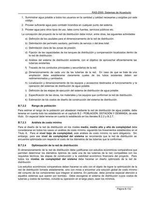 RAS-2000. Sistemas de Acueducto

   1. Suministrar agua potable a todos los usuarios en la cantidad y calidad necesarias y exigidas por este
      código.
   2. Proveer suficiente agua para combatir incendios en cualquier punto del sistema.
   3. Proveer agua para otros tipos de uso, tales como fuentes, servicios públicos etc.
   La concepción del proyecto de la red de distribución debe incluir, entre otras, las siguientes actividades
      a) Definición de los caudales para el dimensionamiento de la red de distribución.
      b) Delimitación del perímetro sanitario, perímetro de servicio o del área total.
      c) Delimitación clara de las zonas de presión.
      d) Fijación de las capacidades de los tanques de distribución y compensación localizados dentro de
         la red de distribución.
      e) Análisis del sistema de distribución existente, con el objetivo de aprovechar eficientemente las
         tuberías existentes.
      f) Trazado de los conductos principales y secundarios de la red.
      g) Dimensionamiento de cada uno de las tuberías de la red. En caso de que se trate de una
         ampliación debe establecerse claramente cuales de los tubos existentes deben ser
         redimensionados y cambiados.
      h) Localización y dimensionamiento de los equipos y accesorios destinados al funcionamiento y la
         operación del sistemas de distribución de agua potable.
      i) Definición de las etapas de ejecución del sistema de distribución de agua potable.
      j) Especificación de las obras, los materiales y los equipos que conforman la red de distribución.
      k) Estimación de los costos de diseño de construcción del sistema de distribución.

B.7.2.2     Rango de población
Para estimar el rango de la población por abastecer mediante la red de distribución de agua potable, debe
tenerse en cuenta todo los establecido en el capítulo B.2 - POBLACIÓN, DOTACIÓN Y DEMANDA, de este
título. En especial debe tenerse en cuenta lo establecido en los literales B.2.2 y B.2.7.

B.7.2.3     Análisis de costo mínimo
Para el diseño de la red de distribución en los niveles medio, medio alto y alto de complejidad debe
considerarse en todos los casos un análisis de costo mínimo, siguiendo los lineamientos establecidos en el
Título A. Para el nivel bajo de complejidad, este análisis de costo mínimo no será obligatorio. Sin
embargo, para ese nivel de complejidad del sistema se recomienda que la red de distribución se
encuentre optimizada con respecto al costo de los diámetros de las tuberías que la conforman.

B.7.2.4     Optimización de la red de distribución
El dimensionamiento de la red de distribución debe justificarse con estudios económicos comparativos que
permitan determinar los diámetros óptimos de cada una de las tuberías de la red, compatibles con los
requisitos técnicos, las etapas de construcción y la viabilidad económico financiera del proyecto. Para
todos los niveles de complejidad del sistema debe hacerse un diseño optimizado de la red de
distribución.
Los estudios económicos comparativos deben hacerse no sólo con el objeto de lograr la optimización de la
red de distribución tomada aisladamente, sino con miras a encontrar una solución global de costo mínimo
del conjunto de los componentes que integran el sistema. En particular, debe ponerse especial atención a
aquellos sistemas que operen por bombeo. Debe escogerse el sistema de distribución cuyos costos de
tuberías y costos de bombeo, incluida su operación en el largo plazo, sean los mínimos.



                                                                                            Página B.132
 