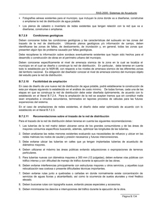 RAS-2000. Sistemas de Acueducto

•   Fotografías aéreas existentes para el municipio, que incluyan la zona donde va a diseñarse, construirse
    o ampliarse la red de distribución de agua potable.
•   Los planos de catastro o inventario de redes existentes que tengan relación con la red que va a
    diseñarse, construirse o ampliarse.

B.7.2.9     Condiciones geológicas
Deben conocerse todas las condiciones geológicas y las características del subsuelo en las zonas del
trazado de la red de distribución. Utilizando planos geológicos y/o información de campo, deben
identificarse las zonas de fallas, de deslizamiento, de inundación y, en general, todas las zonas que
presenten algún tipo de problema causado por fallas geológicas.
Debe recopilarse la información sobre sondeos eventualmente existentes que hayan sido hechos para el
desarrollo o construcción de obras en el perímetro urbano del municipio.
Deben conocerse específicamente el nivel de amenaza sísmica de la zona en la cual se localiza el
municipio en el cual se diseña o construye la red de distribución. En particular, debe tenerse en cuenta
todo lo establecido por la NSR-98, con respecto a los niveles de amenaza sísmico de las diferentes zonas
del territorio nacional. Es obligación del diseñador conocer el nivel de amenaza sísmico del municipio objeto
del estudio para la red de distribución.

B.7.2.10    Factibilidad de ampliación
En caso de diseño de una nueva red de distribución de agua potable, podrá establecerse la construcción de
esta por etapas siguiendo lo establecido en el análisis de costo mínimo. De todas formas, cada una de las
etapas en que se construya la red de distribución debe estar diseñada óptimamente, de acuerdo con lo
establecido en el literal B.7.2.4. Para la ampliación de la red se aceptan tramos que sin constituir malla
sean empatados a circuitos secundarios, terminados en tapones provistos de válvulas para las futuras
expansiones del sistema.
En el caso de ampliaciones de redes existentes, el diseño debe estar optimizado de acuerdo con lo
establecido en el literal B.7.2.3.

B.7.2.11    Recomendaciones sobre el trazado de la red de distribución
Para el trazado de la red de distribución deben tenerse en cuenta las siguientes recomendaciones :
1. Las tuberías de la red matriz deben ubicarse cerca de los grandes consumidores y de las áreas de
   mayores consumos específicos buscando, además, optimizar las longitudes de las tuberías.
2. Deben analizarse las redes menores existentes evaluando sus necesidades de refuerzo y ubicar en las
   redes matrices los nodos de caudal y presión necesarios y futuras interconexiones.
3. Debe evitarse ubicar las tuberías en calles que ya tengan implantadas tuberías de acueducto de
   diámetros mayores.
4. Deben utilizarse al máximo las áreas públicas evitando adquisiciones o expropiaciones de terrenos
   particulares.
5. Para tuberías nuevas con diámetros mayores a 300 mm (12 pulgadas), deben evitarse vías públicas con
   tráfico intenso y con dificultad de manejo de tráfico durante la ejecución de las obras.
6. Deben evitarse interferencias principalmente con estructuras mayores u otros servicios, y aquellas cuya
   relocalización sea costosa o presente dificultades técnicas importantes.
7. Deben evitarse rutas junto a quebradas o cañadas en donde normalmente existe concentración de
   servicios de aguas lluvias y alcantarillado, así como la ocurrencia de suelos aluviales y nivel freático
   elevado.
8. Deben buscarse rutas con topografía suave, evitando piezas especiales y accesorios.
9. Deben minimizarse los desvíos e interrupciones del tráfico durante la ejecución de la obra.

                                                                                          Página B.134
 