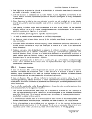 RAS-2000. Sistemas de Acueducto

10.Debe disminuirse la cantidad de rotura y la reconstrucción de pavimentos, seleccionando hasta donde
   sea posible zonas verdes y sin pavimentar.
11.En todos los casos la localización de las redes matrices nuevas dependerá esencialmente de las
   tuberías matrices existentes, tratando de aprovechar al máximo la prolongación de ellas y la integración
   de las mismas.
12.Deben disponerse las tuberías de mayor diámetro formando una red enmallada sin puntos aislados
   teniendo en cuenta los sistemas separados para control de presión y la zonificación de las áreas de
   consumo.
13.Debe hacerse un análisis de los servicios existentes en la zona y una consulta con las diferentes
   entidades públicas, con el fin de localizar los servicios existentes o proyectados para reducir al mínimo
   las interferencias durante el período de construcción.
Además de lo anterior, deben seguirse las siguientes recomendaciones:
1. Las áreas de mayor consumo deben servirse de los conductos principales.
2. Las áreas de menor consumo deben servirse de los conductos secundarios, formando en lo posible
   redes enmalladas.
3. Se aceptan tramos secundarios abiertos siempre y cuando terminen en conexiones domiciliarias o en
   tapones provistos de válvula de purga, que sirvan para la limpieza de la tubería o para expansiones
   futuras del sistema.
4. No deben proyectarse redes de distribución en las zonas de población dentro del perímetro urbano cuya
   densidad sea menor que 30 habitantes por hectárea, a menos que sean identificadas y justificadas como
   zonas de desarrollo urbano, con base en la tendencia de crecimiento de la vivienda del municipio o en
   planes masivos dentro del perímetro urbano, y que su costo no encarezca desproporcionadamente el
   sistema en razón de sus características y ubicación.
5. No deben proyectarse redes de distribución en aquellas zonas que sean inundables periódicamente por
   el mar o por las crecientes de ríos, salvo cuando sea imprescindible ubicar algún conducto principal por
   zonas de tales características.

B.7.2.12    Areas por abastecer
El área por abastecer debe contener la población de proyecto y las áreas industriales y comerciales
presentes y resultantes de la expansión futura. En caso de que en el municipio no exista un plan de
desarrollo, deben considerarse como áreas de expansión aquellas que presenten un desenvolvimiento
promisorio relacionado con factores que estimulen el crecimiento de la región.
El área por abastecer debe ser definida mediante la interrelación con carreteras calles, ríos y otros
accidentes geográficos y debe ser demarcada en planos espacialmente reservados para esa finalidad, cuya
escala permita mostrar las características geométricas del municipio y los accidentes geográficos utilizados
para la demarcación.
Para los niveles medio alto y alto de complejidad, en el caso de redes para urbanizaciones, debe
observarse adicionalmente los siguientes requisitos:
1. Todo proyecto de urbanizaciones debe cumplir con lo dispuesto en el decreto 951 del 4 de mayo de
   1989, del Departamento Nacional de Planeación o el que lo reemplace, el cual establece el reglamento
   general (ley 142/94 título VIII), o la que la reemplace, para la prestación de los servicios de acueducto y
   alcantarillado en todo el territorio nacional.
2. El constructor debe empatar la red de la urbanización a las redes oficiales en el diámetro aprobado por la
   empresa prestadora del servicio municipal. La extensión sólo debe hacerse por vías o fajas públicas.
3. En las urbanizaciones no se considera como red asociada a la red del municipio las tuberías de
   acueducto de diámetro inferior a 50 mm (2 pulgadas). Por lo tanto, el urbanizador debe construir la red
   proyectada cuando existan tuberías de acueducto con diámetro inferior a 50 mm (2 pulgadas).


                                                                                           Página B.135
 