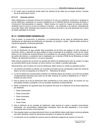 RAS-2000. Sistemas de Acueducto

4. En ningún caso el constructor puede operar las válvulas de las redes que ya tengan servicio, incluidas
   las de la urbanización misma.

B.7.2.13    Amenaza sísmica
Debe establecerse la amenaza sísmica del municipio en el cual va a diseñarse, construirse o ampliarse la
red de distribución, teniéndose en cuenta lo establecido por la NSR-98 (Normas Colombianas de Diseño y
Construcción Sismoresistente) al respecto. Deben tenerse en cuenta los mapas de amenaza sísmica
existentes para la zona en la cual se localice el municipio. Los materiales y las tuberías, especialmente
sus juntas, deben estar diseñados para soportar los esfuerzos de tensión y de corte generados por el sismo
de diseño aplicables al municipio.


B.7.3 CONDICIONES GENERALES
Para el diseño, la construcción, la operación y el mantenimiento de las redes de distribuciones deben
identificarse las alternativas de distribución por gravedad, por bombeo y mixtas. Además deben tenerse en
cuenta las siguientes condiciones generales:

B.7.3.1     Capacidad de la red
La red de distribución de agua potable debe proyectarse de tal forma que asegure en todo momento el
suministro directo y adecuado de agua potable al mayor porcentaje de la población, dentro de los límites
dados por las condiciones socioeconómicas de la localidad con una presión suficiente y continua en todas
las partes del sistema y cumpliendo todo lo establecido por el decreto 475/98 de los Ministerios de Salud
Pública y de Desarrollo Económico, o el que lo reemplace.
Debe tenerse presente que la función de sanidad del sistema de abastecimiento sólo se cumple si el agua
se suministra dentro de las viviendas, en forma continua, con calidad y cantidad adecuadas.
Adicionalmente, para el cálculo de la red de distribución deben tenerse en cuenta los siguientes puntos :
1. Las tuberías principales se calculan con el caudal acumulado que les corresponda a partir del caudal de
   diseño, tal como se especifica en el literal B.7.4, Parámetros de diseño.
2. La red de distribución principal debe considerar las distintas etapas del proyecto, así como los caudales
   correspondientes estimados para cada una de ellas, teniendo en cuenta lo establecido en el Título A -
   Análisis de costo mínimo.
3. Para el cálculo de la red de distribución debe considerarse la zona urbana actual, de acuerdo con sus
   densidades actuales y probables y con los caudales resultantes correspondientes.
4. Deben considerarse los siguientes tipos de ocupación del suelo en la definición de las áreas específicas
   por abastecer:
   •   Áreas residenciales
   •   Áreas comerciales
   •   Áreas industriales
   •   Áreas verdes
   •   Áreas mixtas
5. Para la definición de los caudales de distribución, debe tenerse en cuenta a aquellos consumidores
   individuales, los consumidores preferenciales localizados fuera del área abastecida y a los puntos
   importantes para la lucha contra incendios.
6. Para aquellas áreas cuyo desenvolvimiento futuro no está definido deben poder fijarse consumos globales
   que serán atendidos a partir de derivaciones previstas en el sistema de distribución.
7. La estimación de los caudales de consumo para las diferentes categorías de usuarios se hará así:


                                                                                          Página B.136
 