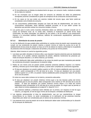RAS-2000. Sistemas de Acueducto

   a) En las poblaciones ya dotadas de abastecimiento de agua, con consumo medio, mediante el análisis
      de los datos de medición.
   b) En los municipios que no tengan datos de consumo se utilizarán los datos de poblaciones
      semejantes próximas considerando el grado de semejanza de las condiciones socioeconómicas.
   c) En los casos en los que exista una carencia notable del recurso agua, este factor podrá ser
      considerado como limitante de consumo.
   d) Los consumidores preferenciales ubicados por fuera del área de abastecimiento, así como los
      consumidores individuales, serán definidos mediante encuesta, en la que deben constar los
      elementos que permitan evaluar los consumos iniciales y futuros.
8. Los puntos para la lucha contra incendios (hidrantes) deben ser definidos mediante consulta con el
   cuerpo de bomberos local; de no existir éste, mediante la localización en planta de las áreas
   comerciales, las áreas industriales, los edificios de uso público y de los edificios cuya preservación
   interese a la comunidad (edificios históricos, edificios de conservación arquitectónica, patrimonios
   culturales, etc.).

B.7.3.2     Delimitación de zonas de presión
La red de distribución de agua potable debe subdividirse en cuantas zonas de presión sean necesarias para
cumplir con las condiciones de presión máxima y presión mínima en todos los puntos de la red. El
establecimiento de las zonas de presión se hace con el fin de obtener la máxima uniformidad en el gradiente
de presiones entre los tanques o estaciones de bombeo y los puntos de mínima presión.
Además, deben tenerse en cuenta los siguientes puntos:
1. Las áreas que estén ubicadas en terrenos altos y que requieran mayores presiones para ser abastecidas
   deben tener, en lo posible, sistemas separados de presión, debiendo mantenerse las presiones por
   medio de tanques elevados o, en última instancia, por bombeo.
2. La red de distribución debe estar subdividida en las zonas de presión que sean necesarias para atender
   las condiciones de presión impuestas por el presente código.
3. Partes de una misma zona de presión podrán presentar presiones estáticas mayores a la máxima
   definida y menores que la mínima fijada, siempre y cuando sean cumplidas las condiciones siguientes:
   a) El área por abastecer con presión estática superior en 20% al máximo establecido para esa zona de
      presión podrá corresponder al 10% del área de la zona. El área por abastecer con una presión
      estática superior en un 40% a la presión máxima establecida podrá corresponder hasta 5% del área
      de la zona de presión.
   En todos los casos debe contarse con la tubería y accesorios adecuados.
   b) El área por abastecer con presión dinámica mínima igual a las dos terceras partes del mínimo
      establecido para la zona de presión, debe corresponder como máximo al 10% del área de la zona de
      presión. El área por abastecer con presión dinámica mínima inferior a la mitad del mínimo
      establecido podrá corresponder al 5% del área de la zona de presión. En ningún caso se permite un
      valor inferior al mínimo establecido en la tabla B.7.4, literal B.7.4.5.1.
   c) Las presiones estáticas y dinámicas serán referidas así: la primera, con respecto al nivel de agua
      máximo, y la segunda, al nivel de agua mínimo de los tanques o embalses de distribución.
4. Las regiones pertenecientes al área de abastecimiento, que por sus características no tengan
   consumidores en su interior, no serán consideradas en la estimación de las presiones máximas
   disponibles pero deben ser consideradas para el cálculo de las presiones mínimas.
5. Las presiones de la zona de presión de la red de distribución deben estar condicionadas por la ubicación
   de los tanques de distribución.




                                                                                        Página B.137
 