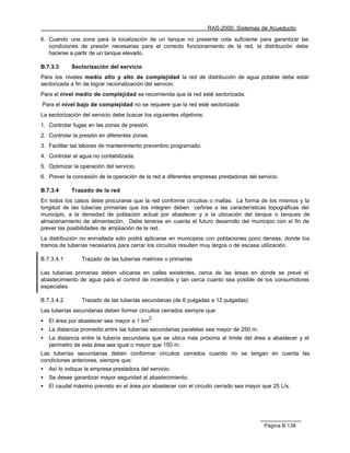 RAS-2000. Sistemas de Acueducto

6. Cuando una zona para la localización de un tanque no presente cota suficiente para garantizar las
   condiciones de presión necesarias para el correcto funcionamiento de la red, la distribución debe
   hacerse a partir de un tanque elevado.

B.7.3.3      Sectorización del servicio
Para los niveles medio alto y alto de complejidad la red de distribución de agua potable debe estar
sectorizada a fin de lograr racionalización del servicio.
Para el nivel medio de complejidad se recomienda que la red esté sectorizada.
Para el nivel bajo de complejidad no se requiere que la red esté sectorizada
La sectorización del servicio debe buscar los siguientes objetivos:
1. Controlar fugas en las zonas de presión.
2. Controlar la presión en diferentes zonas.
3. Facilitar las labores de mantenimiento preventivo programado.
4. Controlar el agua no contabilizada.
5. Optimizar la operación del servicio.
6. Prever la concesión de la operación de la red a diferentes empresas prestadoras del servicio.

B.7.3.4      Trazado de la red
En todos los casos debe procurarse que la red conforme circuitos o mallas. La forma de los mismos y la
longitud de las tuberías primarias que los integren deben ceñirse a las características topográficas del
municipio, a la densidad de población actual por abastecer y a la ubicación del tanque o tanques de
almacenamiento de alimentación. Debe tenerse en cuenta el futuro desarrollo del municipio con el fin de
prever las posibilidades de ampliación de la red.
La distribución no enmallada sólo podrá aplicarse en municipios con poblaciones poco densas, donde los
tramos de tuberías necesarios para cerrar los circuitos resulten muy largos o de escasa utilización.

B.7.3.4.1        Trazado de las tuberías matrices o primarias

Las tuberías primarias deben ubicarse en calles existentes, cerca de las áreas en donde se prevé el
abastecimiento de agua para el control de incendios y tan cerca cuanto sea posible de los consumidores
especiales.

B.7.3.4.2        Trazado de las tuberías secundarias (de 6 pulgadas a 12 pulgadas)
Las tuberías secundarias deben formar circuitos cerrados siempre que:
                                             2
•   El área por abastecer sea mayor a 1 km
•   La distancia promedio entre las tuberías secundarias paralelas sea mayor de 250 m.
•   La distancia entre la tubería secundaria que se ubica más próxima al límite del área a abastecer y el
    perímetro de esta área sea igual o mayor que 150 m.
Las tuberías secundarias deben conformar circuitos cerrados cuando no se tengan en cuenta las
condiciones anteriores, siempre que:
•   Así lo indique la empresa prestadora del servicio.
•   Se desee garantizar mayor seguridad al abastecimiento.
•   El caudal máximo previsto en el área por abastecer con el circuito cerrado sea mayor que 25 L/s.




                                                                                          Página B.138
 