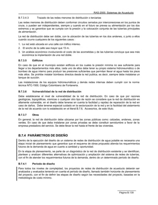 RAS-2000. Sistemas de Acueducto

B.7.3.4.3       Trazado de las redes menores de distribución o terciarias
Las redes menores de distribución deben conformar circuitos cerrados por interconexiones en los puntos de
cruce, o pueden ser independientes, siempre y cuando en el futuro se prevea su alimentación por los dos
extremos y se garantice que se cumpla con la presión y la colocación conjunta de las tuberías principales
de alimentación.
La red de distribución debe ser doble, con la ubicación de las tuberías en los dos andenes, o junto a ellos
cuando ocurra cualquiera de los siguientes casos :
1. La red está ubicada en una calle con tráfico intenso.
2. El ancho de la calle sea mayor que 15 m.
3. Un análisis económico involucrando el costo de las acometidas y de las tuberías concluya que sea más
   económica la implantación de una red doble.

B.7.3.5     Edificios
En caso de que en el municipio existan edificios en los cuales la presión mínima no sea suficiente para
llegar a los departamentos más altos, cada uno de ellos debe tener su propio sistema hidroneumático o de
bombeo de agua interno para producir las presiones suficientes que permitan llevar el agua hasta los pisos
más altos. Se prohibe instalar bombeos directos desde la red publica, es decir, siempre debe instalarse un
tanque de succión.
Las instalaciones de los equipos hidroneumáticos y demás redes internas deben cumplir con la norma
técnica NTC-1500, Código Colombiano de Fontanería.

B.7.3.6     Vulnerabilidad de la red de distribución
Debe establecerse el nivel de vulnerabilidad de la red de distribución. En caso de que por razones
geológicas, topográficas, sísmicas o cualquier otro tipo de razón se considere que la red de distribución es
altamente vulnerable, en el diseño debe tenerse en cuenta la facilidad y rapidez de reparación de la red en
caso de daños. Debe tenerse especial cuidado en la sectorización de la red y en la facilidad del aislamiento
de la red de acuerdo con lo establecido en el literal B.7.6, Accesorios, de este título.

B.7.3.7     Otros
En general, la red de distribución debe ubicarse por las zonas públicas como: calzadas, andenes, zonas
verdes. En caso de que deba instalarse por zonas privadas se debe constituir servidumbre a favor de la
empresa prestadora del servicio. Se debe llevar la red hasta el frente de las viviendas.


B.7.4 PARÁMETROS DE DISEÑO
Dentro de la ejecución del diseño de un sistema de redes de distribución de agua potable es necesaria una
etapa inicial de planeamiento que garantice que el esquema de obras propuesto atienda los requerimientos
futuros de la demanda de agua en cuanto a cantidad y oportunidad.
En la etapa de planeamiento, se parte de un diagnóstico de la red de distribución existente y se identifican,
plantean y analizan diferentes alternativas de optimización y ampliación del sistema de redes de tuberías,
con el fin de atender los requerimientos futuros de la demanda, dentro de un determinado período de diseño.

B.7.4.1     Período de diseño
Para todos los niveles de complejidad, los proyectos de redes de distribución de acueducto deberán ser
analizados y evaluados teniendo en cuenta el período de diseño, llamado también horizonte de planeamiento
del proyecto, con el fin de definir las etapas de diseño según las necesidades del proyecto, basadas en la
metodología de costo mínimo.




                                                                                          Página B.139
 