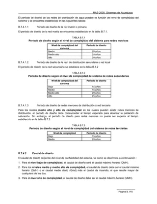 RAS-2000. Sistemas de Acueducto

El período de diseño de las redes de distribución de agua potable es función del nivel de complejidad del
sistema y se encuentra establecido en las siguientes tablas:

B.7.4.1.1         Período de diseño de la red matriz o primaria
El período de diseño de la red matriz se encuentra establecido en la tabla B.7.1.

                                                  TABLA B.7.1
            Período de diseño según el nivel de complejidad del sistema para redes matrices
                                Nivel de complejidad del        Período de diseño
                                        sistema
                            Medio                                   20 años
                            Medio alto                              25 años
                            Alto                                    30 años

B.7.4.1.2         Período de diseño de la red de distribución secundaria o red local
El período de diseño de la red secundaria se establece en la tabla B.7.2

                                                  TABLA B.7.2
          Período de diseño según el nivel de complejidad de sistema de redes secundarias
                                Nivel de complejidad del        Período de diseño
                                        sistema
                            Bajo                                    15 años
                            Medio                                   15 años
                            Medio alto                              20 años
                            Alto                                    25 años



B.7.4.1.3         Período de diseño de redes menores de distribución o red terciaria
Para los niveles medio alto y alto de complejidad en los cuales pueden existir redes menores de
distribución, el período de diseño debe corresponder al tiempo esperado para alcanzar la población de
saturación. Sin embargo, el período de diseño para redes menores no puede ser superior al tiempo
establecido en la tabla B.7.3.

                                                  TABLA B.7.3
            Período de diseño según el nivel de complejidad del sistema de redes terciarias
                                 Nivel de complejidad           Período de diseño
                            Bajo                                     15 años
                            Medio                                    20 años




B.7.4.2       Caudal de diseño
El caudal de diseño depende del nivel de confiabilidad del sistema, tal como se discrimina a continuación :
1. Para el nivel bajo de complejidad, el caudal de diseño será el caudal máximo horario (QMH).
2. Para los niveles medio y medio alto de complejidad, el caudal de diseño debe ser el caudal máximo
   horario (QMH) o el caudal medio diario (Qmd) más el caudal de incendio, el que resulte mayor de
   cualquiera de los dos.
3. Para el nivel alto de complejidad, el caudal de diseño debe ser el caudal máximo horario (QMH).




                                                                                          Página B.140
 