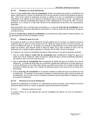 RAS-2000. Sistemas de Acueducto

B.7.4.3     Pérdidas en la red de distribución
Para los niveles medio alto y alto de complejidad, desde la concepción del proyecto y la realización del
diseño, debe tenerse en cuenta una distribución de la red que permita el control de las pérdidas de agua en
ésta. Este control implica la localización de fugas no visibles en la red y la localización de conexiones
clandestinas, cuyo objetivo es el de disminuir la cantidad de agua no facturada en la red. El programa de
localización y reducción de pérdidas debe seguir las metas establecidas en la Ley 373 de 1997, o la que la
reemplace, en su artículo 4º y debe estar acorde con las disposiciones de las CRA y las Corporaciones
Regionales.
Esta sectorización de la red debe estar acompañada, en el caso del nivel alto de complejidad, de los
correspondientes instrumentos telemétricos que permitan un control en tiempo real del consumo de agua en
un sector de la red.
Para los niveles bajo y medio de complejidad, se recomienda que exista, desde la etapa de diseño, una
metodología para el control de pérdidas en la red.

B.7.4.4     Calidad de agua en la red
En la etapa de diseño en la red de distribución de agua potable para un municipio, es necesario conocer la
calidad de agua en cada uno de los puntos de la red, dados los niveles de cloro y de otros químicos, así
como de turbiedad del agua en las plantas y los tanques de abastecimiento en los cuales pueda existir la
adición de químicos, para asegurar desde la etapa de diseño que el agua cumplirá en toda la red de
distribución con la calidad de agua estipulada en el decreto 475 de 1998, o el que lo reemplace.
Con respecto a los niveles de confiabilidad del sistema deben tenerse en cuenta los siguientes requisitos:
1. Para los niveles medio y medio alto de complejidad debe considerarse la calidad de agua en el
   diseño de la red de distribución. Debe conocerse la calidad del agua, a través de diferentes parámetros,
   que existe en cada uno de los nodos de la red.
2. Para el nivel alto de complejidad debe considerarse la calidad del agua en el diseño de la red de
   distribución. La calidad del agua debe ser el parámetro utilizado para seleccionar los puntos óptimos en
   la red de distribución en los cuales debe hacerse una adición de químicos. En la etapa de diseño debe
   conocerse la calidad del agua, con el estudio de diferentes factores, para cada uno de los nodos de la
   red principal.
3. Para el nivel bajo de complejidad no se requiere considerar la calidad del agua en el diseño de la red
   de distribución. Sin embargo, se recomienda considerar la calidad del agua para el diseño de dicha red
   de distribución, con el fin de conocer la cantidad de elementos químicos que deben ser añadidos al agua
   en la planta de tratamiento.

B.7.4.5     Presiones en la red de distribución
Además de lo establecido en el literal B.7.3.3, Delimitación de zonas de presión, para el diseño de la red de
distribución deben tenerse en cuenta los siguientes requerimientos para las presiones:

B.7.4.5.1       Presiones mínimas en la red
La presión mínima en la red depende del nivel de complejidad del sistema, tal como se especifica a
continuación:




                                                                                          Página B.141
 