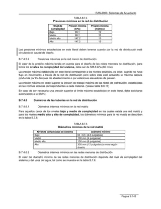 RAS-2000. Sistemas de Acueducto
                                                  TABLA B.7.4
                             Presiones mínimas en la red de distribución
                              Nivel de     Presión mínima       Presión mínima
                           complejidad          (kPa)              (metros)
                          Bajo                   98.1                 10
                          Medio                  98.1                 10
                          Medio alto            147.2                 15
                          Alto                  147.2                 15


Las presiones mínimas establecidas en este literal deben tenerse cuando por la red de distribución esté
circulando el caudal de diseño.

B.7.4.5.2       Presiones máximas en la red menor de distribución:
El valor de la presión máxima tenida en cuenta para el diseño de las redes menores de distribución, para
todos los niveles de complejidad del sistema, debe ser de 588.6 kPa (60 mca).
La presión máxima establecida en este literal corresponde a los niveles estáticos, es decir, cuando no haya
flujo en movimiento a través de la red de distribución pero sobre ésta esté actuando la máxima cabeza
producida por los tanques de abastecimiento o por estaciones elevadoras de presión.
La presión máxima no debe superar la presión de trabajo máxima de las redes de distribución, establecidas
en las normas técnicas correspondientes a cada material. (Véase tabla B.6.17)
En caso de ser necesaria una presión superior al límite máximo establecido en este literal, debe solicitarse
autorización a la SSPD.

B.7.4.6      Diámetros de las tuberías en la red de distribución

B.7.4.6.1       Diámetros internos mínimos en la red matriz
Para aquellos casos de los niveles bajo y medio de complejidad en los cuales exista una red matriz y
para los niveles medio alto y alto de complejidad, los diámetros mínimos para la red matriz se describen
en la tabla B.7.5

                                                  TABLA B.7.5
                                  Diámetros mínimos de la red matriz
                Nivel de complejidad de sistema                Diámetro mínimo
             Bajo                                   64 mm (2.5 pulgadas)
             Medio                                  100 mm (4 pulgadas)
             Medio alto                             150 mm (6 pulgadas)
             Alto                                   300 mm (12 pulgadas) o más según
                                                    diseño

B.7.4.6.2       Diámetros internos mínimos en las redes menores de distribución
El valor del diámetro mínimo de las redes menores de distribución depende del nivel de complejidad del
sistema y del usos del agua, tal como se muestra en la tabla B.7.6




                                                                                         Página B.142
 