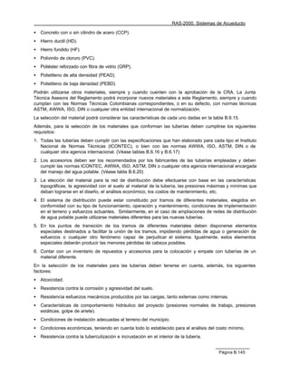RAS-2000. Sistemas de Acueducto

•   Concreto con o sin cilindro de acero (CCP).
•   Hierro ductil (HD).
•   Hierro fundido (HF).
•   Polivinilo de cloruro (PVC).
•   Poliéster reforzado con fibra de vidrio (GRP).
•   Polietileno de alta densidad (PEAD).
•   Polietileno de baja densidad (PEBD)
Podrán utilizarse otros materiales, siempre y cuando cuenten con la aprobación de la CRA. La Junta
Técnica Asesora del Reglamento podrá incorporar nuevos materiales a este Reglamento, siempre y cuando
cumplan con las Normas Técnicas Colombianas correspondientes, o en su defecto, con normas técnicas
ASTM, AWWA, ISO, DIN o cualquier otra entidad internacional de normalización.
La selección del material podrá considerar las características de cada uno dadas en la tabla B.6.15.
Además, para la selección de los materiales que conforman las tuberías deben cumplirse los siguientes
requisitos:
1. Todas las tuberías deben cumplir con las especificaciones que han elaborado para cada tipo el Instituto
   Nacional de Normas Técnicas (ICONTEC), o bien con las normas AWWA, ISO, ASTM, DIN o de
   cualquier otra agencia internacional. (Véase tablas B.6.16 y B.6.17)
2. Los accesorios deben ser los recomendados por los fabricantes de las tuberías empleadas y deben
   cumplir las normas ICONTEC, AWWA, ISO, ASTM, DIN o cualquier otra agencia internacional encargada
   del manejo del agua potable. (Véase tabla B.6.20)
3. La elección del material para la red de distribución debe efectuarse con base en las características
   topográficas, la agresividad con el suelo al material de la tubería, las presiones máximas y mínimas que
   deban lograrse en el diseño, el análisis económico, los costos de mantenimiento, etc.
4. El sistema de distribución puede estar constituido por tramos de diferentes materiales, elegidos en
   conformidad con su tipo de funcionamiento, operación y mantenimiento, condiciones de implementación
   en el terreno y esfuerzos actuantes. Similarmente, en el caso de ampliaciones de redes de distribución
   de agua potable puede utilizarse materiales diferentes para las nuevas tuberías.
5. En los puntos de transición de los tramos de diferentes materiales deben disponerse elementos
   especiales destinados a facilitar la unión de los tramos, impidiendo pérdidas de agua o generación de
   esfuerzos o cualquier otro fenómeno capaz de perjudicar el sistema. Igualmente, estos elementos
   especiales deberán producir las menores pérdidas de cabeza posibles.
6. Contar con un inventario de repuestos y accesorios para la colocación y empate con tuberías de un
   material diferente.
En la selección de los materiales para las tuberías deben tenerse en cuenta, además, los siguientes
factores:
•   Atoxicidad.
•   Resistencia contra la corrosión y agresividad del suelo.
•   Resistencia esfuerzos mecánicos producidos por las cargas, tanto externas como internas.
•   Características de comportamiento hidráulico del proyecto (presiones normales de trabajo, presiones
    estáticas, golpe de ariete).
•   Condiciones de instalación adecuadas al terreno del municipio.
•   Condiciones económicas, teniendo en cuenta todo lo establecido para el análisis del costo mínimo.
•   Resistencia contra la tuberculización e incrustación en el interior de la tubería.


                                                                                          Página B.145
 