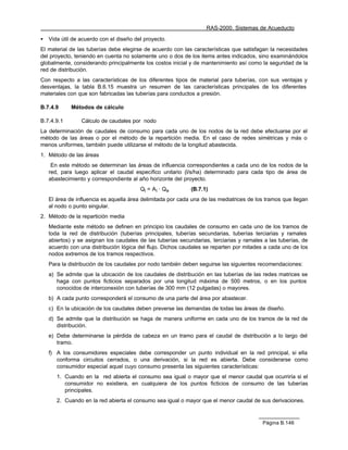 RAS-2000. Sistemas de Acueducto

•   Vida útil de acuerdo con el diseño del proyecto.
El material de las tuberías debe elegirse de acuerdo con las características que satisfagan la necesidades
del proyecto, teniendo en cuenta no solamente uno o dos de los items antes indicados, sino examinándolos
globalmente, considerando principalmente los costos inicial y de mantenimiento así como la seguridad de la
red de distribución.
Con respecto a las características de los diferentes tipos de material para tuberías, con sus ventajas y
desventajas, la tabla B.6.15 muestra un resumen de las características principales de los diferentes
materiales con que son fabricadas las tuberías para conductos a presión.

B.7.4.9      Métodos de cálculo

B.7.4.9.1        Cálculo de caudales por nodo
La determinación de caudales de consumo para cada uno de los nodos de la red debe efectuarse por el
método de las áreas o por el método de la repartición media. En el caso de redes simétricas y más o
menos uniformes, también puede utilizarse el método de la longitud abastecida.
1. Método de las áreas
     En este método se determinan las áreas de influencia correspondientes a cada uno de los nodos de la
    red, para luego aplicar el caudal específico unitario (l/s/ha) determinado para cada tipo de área de
    abastecimiento y correspondiente al año horizonte del proyecto.
                                         Qi = Ai · Qe        (B.7.1)
    El área de influencia es aquella área delimitada por cada una de las mediatrices de los tramos que llegan
    al nodo o punto singular.
2. Método de la repartición media
    Mediante este método se definen en principio los caudales de consumo en cada uno de los tramos de
    toda la red de distribución (tuberías principales, tuberías secundarias, tuberías terciarias y ramales
    abiertos) y se asignan los caudales de las tuberías secundarias, terciarias y ramales a las tuberías, de
    acuerdo con una distribución lógica del flujo. Dichos caudales se reparten por mitades a cada uno de los
    nodos extremos de los tramos respectivos.
    Para la distribución de los caudales por nodo también deben seguirse las siguientes recomendaciones:
    a) Se admite que la ubicación de los caudales de distribución en las tuberías de las redes matrices se
       haga con puntos ficticios separados por una longitud máxima de 500 metros, o en los puntos
       conocidos de interconexión con tuberías de 300 mm (12 pulgadas) o mayores.
    b) A cada punto corresponderá el consumo de una parte del área por abastecer.
    c) En la ubicación de los caudales deben preverse las demandas de todas las áreas de diseño.
    d) Se admite que la distribución se haga de manera uniforme en cada uno de los tramos de la red de
       distribución.
    e) Debe determinarse la pérdida de cabeza en un tramo para el caudal de distribución a lo largo del
       tramo.
    f) A los consumidores especiales debe corresponder un punto individual en la red principal, si ella
       conforma circuitos cerrados, o una derivación, si la red es abierta. Debe considerarse como
       consumidor especial aquel cuyo consumo presenta las siguientes características:
       1. Cuando en la red abierta el consumo sea igual o mayor que el menor caudal que ocurriría si el
          consumidor no existiera, en cualquiera de los puntos ficticios de consumo de las tuberías
          principales.
       2. Cuando en la red abierta el consumo sea igual o mayor que el menor caudal de sus derivaciones.



                                                                                          Página B.146
 