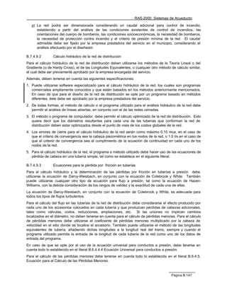 RAS-2000. Sistemas de Acueducto

   g) La red podrá ser dimensionada considerando un caudal adicional para control de incendio,
      establecido a partir del análisis de las condiciones existentes de control de incendios, las
      orientaciones del cuerpo de bomberos, las condiciones socioeconómicas, la necesidad de bomberos,
      la necesidad de protección contra incendio y el criterio de presión mínima de la red. El caudal
      admisible debe ser fijado por la empresa prestadora del servicio en el municipio, considerando el
      análisis efectuado por el diseñador.

B.7.4.9.2       Cálculo hidráulico de la red de distribución
Para el cálculo hidráulico de la red de distribución deben utilizarse los métodos de la Teoría Lineal o del
Gradiente (o de Hardy Cross), el de las Longitudes Equivalentes, o cualquier otro método de cálculo similar,
el cual debe ser previamente aprobado por la empresa encargada del servicio.
Además, deben tenerse en cuenta las siguientes especificaciones:
1. Puede utilizarse software especializado para el cálculo hidráulico de la red, los cuales son programas
   comerciales ampliamente conocidos y que están basados en los métodos anteriormente mencionados.
   En caso de que para el diseño de la red de distribución se opte por un programa basado en métodos
   diferentes, éste debe ser aprobado por la empresa prestadora del servicio.
2. De todas formas, el método de cálculo o el programa utilizado para el análisis hidráulico de la red debe
   permitir el análisis de líneas abiertas, en conjunto con el de las redes cerradas.
3. El método o programa de computador, debe permitir el cálculo optimizado de la red de distribución. Esto
   quiere decir que los diámetros resultantes para cada una de las tuberías que conforman la red de
   distribución deben estar optimizados desde el punto de vista de los costos globales de la red.
4. Los errores de cierre para el cálculo hidráulico de la red serán como máximo 0.10 mca, en el caso de
   que el criterio de convergencia sea la cabeza piezométrica en los nodos de la red, o 1.0 l/s en el caso de
   que el criterio de convergencia sea el cumplimiento de la ecuación de continuidad en cada uno de los
   nodos de la red.
5. Para el cálculo hidráulico de la red, el programa o método utilizado debe hacer uso de las ecuaciones de
   pérdida de cabeza en una tubería simple, tal como se establece en el siguiente literal.

B.7.4.9.3       Ecuaciones para la pérdida por fricción en tuberías
Para el cálculo hidráulico y la determinación de las pérdidas por fricción en tuberías a presión debe
utilizarse la ecuación de Darcy-Weisbach, en conjunto con la ecuación de Colebrook y White. También
puede utilizarse cualquier otro tipo de ecuación para flujo a presión, tal como la ecuación de Hazen-
Williams, con la debida consideración de los rangos de validez y la exactitud de cada una de ellas.
La ecuación de Darcy-Weisbach, en conjunto con la ecuación de Colebrook y White, es adecuada para
todos los tipos de flujos turbulentos.
Para el cálculo del flujo en las tuberías de la red de distribución debe considerarse el efecto producido por
cada uno de los accesorios colocados en cada tubería y que produzcan pérdidas de cabezas adicionales,
tales como válvulas, codos, reducciones, ampliaciones, etc. Si las uniones no implican cambios
localizados en el diámetro, no deben tenerse en cuenta para el cálculo de pérdidas menores. Para el cálculo
de pérdidas menores debe utilizarse el coeficiente de pérdidas menores multiplicado por la cabeza de
velocidad en el sitio donde se localice el accesorio. También puede utilizarse el método de las longitudes
equivalentes de tubería, añadiendo dichas longitudes a la longitud real del tramo, siempre y cuando el
programa utilizado permita la entrada de la longitud de cada tubería de la red como uno de los datos de
entrada del programa.
En caso de que se opte por el uso de la ecuación universal para conductos a presión, debe tenerse en
cuenta todo lo establecido en el literal B.6.4.4.4 Ecuación Universal para conductos a presión.
Para el cálculo de las pérdidas menores debe tenerse en cuenta todo lo establecido en el literal B.6.4.5,
Ecuación para el Cálculo de las Pérdidas Menores.



                                                                                          Página B.147
 