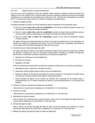 RAS-2000. Sistemas de Acueducto

B.7.4.9.4        Golpe de ariete en redes de distribución
Una vez que la red de distribución haya sido diseñada, debe hacerse un análisis de golpe de ariete en la
tubería con el fin de verificar que en ninguna parte de esta se produzcan presiones por encima de aquellas
admitidas por los materiales de las tuberías que conforman la red. Además de los establecido en el literal
B.6.4.11 de este título, deben tenerse en cuenta las siguientes consideraciones:
1. Análisis del golpe de ariete
El análisis del golpe de ariete en la red de distribución debe considerarse en los siguientes casos:
   a) Para los niveles medio alto y alto de complejidad, en los casos de redes principales nuevas o en
      ampliaciones a las redes principales existentes.
   b) Para los niveles medio alto y alto de complejidad, cuando se tengan redes secundarias nuevas o
      cuando existan cambios sustanciales en la operación de redes secundarias existentes.
   c) Para los niveles bajo y medio de complejidad, cuando en las redes de distribución existan
      bombeos directos.
   El objetivo principal del análisis del golpe de ariete en las redes de distribución es el de especificar los
   tiempos de maniobra y/o dispositivos de control, con el fin de seleccionar la alternativa que ofrezca el
   menor riesgo contra los efectos del golpe de ariete al mínimo costo.
2. Condiciones para el cálculo del golpe de ariete
   El análisis del golpe de ariete en las redes de distribución debe hacerse para las condiciones normales
   de operación, al igual que para las condiciones excepcionales causadas por posibles emergencias.
   Dentro de las condiciones normales de operación se encuentras las siguientes:
   •   Operación de válvulas en la red de distribución.
   •   Encendido de bombas.
   •   Apagado de bombas.
   Entre las condiciones excepcionales causadas por posibles emergencias se encuentras las siguientes:
   •   Maniobras de cierre o apertura de válvulas de control.
   •   Interrupción súbita de algún bombeo dentro de la red de distribución.
   •   Ruptura de alguna de las tuberías principales de la red de distribución, en especial en aquellas donde
       se tengan las máximas presiones bajo régimen de flujo permanente.
   •   Cierre retardado de alguna de las válvulas de retención de la descarga de las bombas antes o
       simultáneamente con la máxima velocidad de reversa, ocurrida posteriormente a la interrupción del
       bombeo.
3. Presiones máximas y esfuerzos que deben ser absorbidos
    Debe tenerse en cuenta todo lo establecido en el literal B.6.4.11.3 de este título.
4. Presiones mínimas
    Debe tenerse en cuenta todo lo establecido en el literal B.6.4.11.4 de este título.
5. Celeridad de la onda de presión
   Para el cálculo de la celeridad de la onda de presión a través de la red de distribución debe tenerse en
   cuenta todo lo establecido en el literal B.6.4.11.5 de este título.
6. Período del golpe de ariete
   Para el cálculo del período del golpe de ariete en cada una de las tuberías que conforman la red de
   distribución debe tenerse en cuenta todo lo establecido en el literal B.6.4.11.6 de este título.
7. Métodos del cálculo del golpe de ariete en redes de distribución

                                                                                            Página B.148
 