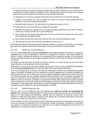 RAS-2000. Sistemas de Acueducto

   En redes de distribución el estudio del golpe de ariete debe ser hecho utilizando ya sea el método de las
   características o algún método de elementos finitos, considerando la columna de agua como elástica,
   siempre que ocurran las siguientes condiciones, ya sea parcial o totalmente:
   a) Separación de la columna en aquellas tuberías de la red de distribución de cotas más elevadas.
   b) Longitud de las tuberías de la red de distribución inferior a 20 veces la altura piezométrica total
      medida en la sección de salida de las bombas.
   c) Velocidad media máxima en las tuberías de la red distribución superior a 4 m/s.
   d) Posible falla de cierre de las válvulas a la salida de las bombas.
   e) Presiones actuantes que excedan 2/3 de la presión admisible especificada para clase de tuberías,
      conexiones y accesorios dentro de la red de distribución.
   f) Que el tiempo que se requiere para alcanzarse el inicio de reversión de la bomba sea menor que el
      tiempo del período del golpe de ariete.
   g) Que el tiempo de cierre de la válvula de corte sea menor que el período del golpe de ariete.
   h) Que el tiempo de cierre de las válvulas automáticas sea menor que 5 s.
 El estudio del golpe de ariete puede hacerse utilizando métodos o programas comerciales de computador
 que permitan el análisis de fenómenos transientes en redes de distribuciones de agua potable.

B.7.4.9.5       Pérdidas en la red de distribución
Para los niveles medio alto y alto de complejidad, deben poderse detectar las fugas y las conexiones
clandestinas en la red de distribución a través de un programa de monitoreo, que incluya medidas de
presión y caudal, utilización de geófonos y la comparación de las presiones medidas con las presiones
teóricas calculadas mediante el uso de algún programa (software) comercial para el cálculo de las redes de
distribución.
Se prefiere que las mediciones se realicen en horarios nocturnos o en horas de bajo consumo para lograr
mayor eficiencia en los programas de control de pérdidas.
Debe existir un mínimo de 6 puntos para medición de la presión, más un punto por cada 60.000 habitantes.
En el nivel de complejidad alto, las mediciones deben ser hechas utilizando telemetría.
En el uso de programas de computador, los datos de entrada para el cálculo de la localización de posibles
fugas y conexiones clandestinas son los caudales de consumo registrados por la empresa prestadora del
servicio para cada uno de los nodos de la red y las presiones medidas en algunos de los nodos de la red.
Las presiones medidas para los caudales registrados deben compararse con las presiones que resultan de
correr un modelo de la red de distribución sin tener en cuenta las fugas y las conexiones clandestinas. La
diferencia entre las presiones calculadas y las presiones medidas debe utilizarse para localizar aquellas
zonas o tuberías de la red en las cuales sea más probable la localización de las fugas y de las conexiones
clandestinas. Estos datos deben ser enviados a la oficina operativa de la empresa prestadora del servicio y
guardados para ser enviados, en caso de ser requeridos, a la SSPD.

B.7.4.9.6       Calidad del agua en la red
Una vez que la red de distribución haya sido diseñada para todos los niveles de complejidad del
sistema debe calcularse la calidad del agua en cada uno de los nodos de la red, para un nivel de calidad de
agua en la (o las) planta(s) de tratamiento y posibles sitios de reinyección de químicos al agua. Debe
tenerse en cuenta para dicho cálculo, el hecho de que algunos de los químicos adicionados al agua para
preservar su calidad son sustancias no conservativas.
La concentración del cloro residual debe calcularse aplicando una ecuación de conservación de la masa que
incluya los procesos de decaimiento de la concentración durante el transporte, decaimiento o crecimiento
por reacción., los procesos de mezcla en los nodos de la red, la adición en diferentes puntos de la red y la
degradación por retención del agua en los tanques.



                                                                                          Página B.149
 