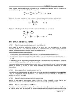 RAS-2000. Sistemas de Acueducto

Puede aplicarse la siguiente ecuación unidimensional de conservación de la masa para una concentración
de cloro diluida en agua con flujo a través de una tubería

                              dc        dc           K
                                 = −v *    − Kb * c − f * ( c − c w )       (B.7.2)
                              dt        dx            r


El proceso de mezcla en los nodos debe calcularse aplicando la siguiente ecuación de continuidad


                                      Cs =
                                             ∑C *Qij        ij

                                              ∑Q
                                                                  (B.7.3)
                                                       ij




El proceso en los tanques de almacenamiento puede calcularse con las ecuaciones

                                = ∑ qe − ∑ qs
                            dV
                            dt
                                                                             (B.7.4)
                            d( V * c )
                                       = ∑ qe * ck − ∑qs * c j − K b * c
                               dt


B.7.5 OTRAS CONSIDERACIONES

B.7.5.1      Pendientes de las tuberías de la red de distribución
Con el objeto de permitir la acumulación del aire en los puntos altos y su eliminación por las válvulas
colocadas con este fin y para facilitar el arrastre de los sedimentos hacia los puntos bajos y acelerar el
desagüe de las tuberías, éstas no deben colocarse horizontalmente.
Las pendientes mínimas recomendadas son:
•   Cuando el aire circula en el sentido del flujo del agua, la pendiente mínima debe ser 0.04%.
•   Cuando el aire circula en sentido contrario al flujo del agua, la pendiente mínima deberá estar entre 0.1 y
    0.15%.
En este último caso, la pendiente no debe ser menor que la pendiente de la línea piezométrica o línea de
gradiente hidráulico de ese tramo de la red de distribución.
Cuando sea necesario uniformizar pendientes a costa de una mayor excavación, con el fin de evitar un gran
número de ventosas y válvulas de purga, debe realizarse una comparación económica de ambas
posibilidades.

B.7.5.2      Dimensionamiento estructural de la tubería
El dimensionamiento estructural de las tuberías que conforman la red primaria, para los niveles medio alto
y alto de complejidad, depende del material y debe realizarse según lo establecido en el capítulo G.3 -
ASPECTOS ESTRUCTURALES.

B.7.5.3      Especificaciones de los revestimientos internos
Además de los aspectos estructurales, para la definición de los materiales de las tuberías para
revestimientos internos, deben considerarse las velocidades máximas de operación previstas.

B.7.5.4      Cruces con carreteras o vías férreas
Cuando una o varias de las tuberías que conforman la red de distribución crucen carreteras o vías férreas,
las tuberías deben estar acompañadas de estructuras especiales de protección o de sostenimiento que

                                                                                            Página B.150
 
