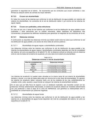 RAS-2000. Sistemas de Acueducto

garanticen la seguridad de la tubería. Se recomienda que los conductos que crucen carreteras o vías
férreas se coloquen dentro de camisas de mayor diámetro.

B.7.5.5     Cruces con alcantarillado
En todos los cruces de las tuberías que conforman la red de distribución de agua potable con tuberías del
sistema de alcantarillado, los conductos de la red de distribución deben ir por encima de las tuberías de
aguas negras.

B.7.5.6     Cruces con quebradas y otras estructuras
En caso de que una o varias de las tuberías que conforman la red de distribución de agua potable crucen
quebradas u otras estructuras que no puedan removerse, deben diseñarse los dispositivos más
convenientes y proyectarse las defensas necesarias para garantizar la integridad de los conductos de la red.

B.7.5.7     Distancias mínimas
A continuación se describen las distancias mínimas que deben existir entre los tubos que conforman la red
de distribución de agua potable y los ductos de otras redes de servicio públicos:

B.7.5.7.1        Alcantarillado de aguas negras o alcantarillados combinados
Las distancias mínimas entre las tuberías que conforman la red de distribución de agua potable y las
tuberías de alcantarillados de aguas negras o alcantarillados combinados dependen del nivel de complejidad
del sistema, tal como se especifica en la tabla B.7.9. Allí, la distancia vertical se entiende como la distancia
entre la cota de batea de la tubería de acueducto y la cota clave de la tubería de alcantarillado.

                                                    TABLA B.7.9
                               Distancias mínimas a red de alcantarillado
                     Nivel de complejidad del               Distancias mínimas
                             sistema
                               Bajo                     1 m horizontal; 0.3 m vertical
                               Medio                    1 m horizontal; 0.3 m vertical
                            Medio alto                 1.5 m horizontal; 0.5 m vertical
                                Alto                   1.5 m horizontal; 0.5 m vertical


Las tuberías de acueducto no pueden estar ubicadas en la misma zanja de una tubería de alcantarillado
sanitario o pluvial, y su cota de batea debe estar por encima de la cota clave del alcantarillado. En general,
las tuberías de acueducto deben colocarse hacia uno de los costados de las vías, preferiblemente los
costados norte y este, opuesto a aquel donde se coloquen las tuberías de alcantarillado sanitario.
En el caso que por falta física de espacio o por un obstáculo insalvable, sea imposible cumplir con las
distancias mínimas anteriormente relacionadas, la tubería de acueducto deberá ser revestida exteriormente
con una protección a todo lo largo de la zona de interferencia, que garantice su estanqueidad ante la
posibilidad de contaminación por presiones negativas.

B.7.5.7.2        Alcantarillados de aguas lluvias
Las distancias mínimas entre las tuberías que conforman la red de distribución de agua potable y las
tuberías de un alcantarillado de aguas lluvias dependen del nivel de complejidad del sistema, tal como se
especifica en la tabla B.7.9.




                                                                                             Página B.151
 