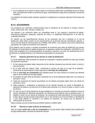 RAS-2000. Sistemas de Acueducto

•   En la instalación de la tubería en áreas sujetas a inundaciones debe evitar la posibilidad de que la tubería
    flote, principalmente cuando no está llena de agua, recomendando anclaje para su protección, donde sea
    necesario.
La instalación de tuberías debe realizarse siguiendo lo establecido en el capítulo Aspectos Constructivos del
Título G.


B.7.6 ACCESORIOS
Los accesorios son elementos complementarios para la instalación de las tuberías, e incluyen uniones,
codos, reducciones, tees, válvulas, anclajes, etc.
Las tuberías y los accesorios deben ser compatibles entre sí, con respecto a presiones de trabajo,
dimensiones (diámetros, espesores, sistemas de unión) y a estabilidad electroquímica si se trata de
materiales diferentes.
En relación con las especificaciones técnicas de los accesorios que van a utilizarse en la red de
distribución, éstos deben cumplir con los requerimientos de las Normas técnicas Colombianas vigentes, o
de las normas técnicas internacionales de la AWWA, DIN ASTM, o de cualquier otra norma internacional
equivalente, las cuales se encuentran en la tabla B.6.
Se preferirá, para la compra, a aquellos proveedores de accesorios para redes de distribución que posean
certificado de conformidad de calidad otorgado por el organismo nacional de certificación (ICONTEC) o por
otro ente acreditado por la Superintendencia de Industria y Comercio, así como las certificaciones de su
utilización en trabajos exitosos y de importancia relacionados con acueductos.

B.7.6.1      Aspectos generales de las válvulas en redes de distribución
La red de distribución debe proveerse de válvulas de compuerta o mariposa ubicadas de modo que cumplan
los siguientes requisitos:
1. En las tuberías principales deben disponerse de las válvulas necesarias que permitan aislar un sector o
   zona de servicio.
2. Si se aísla parte del sistema, debe mantenerse el servicio del agua en el resto de la población.
   Únicamente se hará excepción a esta regla para el nivel bajo de complejidad.
3. Para el nivel bajo de complejidad será suficiente prever una única válvula en la tubería que alimenta
   toda la red de distribución de agua potable.
4. El empalme de todo ramal de derivación importante con la red de distribución debe tener una válvula de
   derivación o corte.
5. Todas las conexiones de tuberías secundarias con las tuberías principales deben tener una válvula de
   derivación o corte.
6. Debe analizarse y sustentarse la disposición de las válvulas teniendo en cuenta la flexibilidad de
   operación del sistema y la economía en el diseño para reducirlas a un mínimo al aislar un sector o zona
   de servicio.
7. En caso de que la red de distribución de agua potable de un municipio se encuentre dividida en zonas de
   servicio atendidas por diferentes operadores, las diferentes zonas deberán estar conectadas entre sí y
   aisladas a través de una válvula de mariposa o de compuerta de cierre permanente. Se recomienda que
   el tapa válvula de este accesorio este pintado con un color llamativo con el fin de facilitar su identificación
   o que tenga definida su ubicación y su sistema de operación, de manera que se garantice la
   interconexión de las zonas.
Debe cumplirse con las normas técnicas AWWA C500-93 o AWWA C600.

B.7.6.2      Válvulas en redes matrices de distribución
Para los niveles medio alto y alto de complejidad en los que existan redes matrices para la distribución
de agua potable deben colocarse las siguientes válvulas:

                                                                                              Página B.154
 