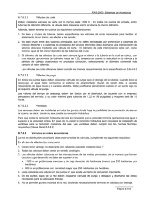 RAS-2000. Sistemas de Acueducto

B.7.6.2.1       Válvulas de corte
Deben instalarse válvulas de corte por lo menos cada 1500 m . En todos los puntos de empate, entre
tuberías de diámetro diferente, la válvula debe colocarse sobre la tubería de menor diámetro.
Además, deben tenerse en cuenta las siguientes consideraciones:
1. En tees y cruces de tubería, deben especificarse las válvulas de corte necesarias para facilitar el
   aislamiento de un tramo, sin afectar a los demás.
2. En todo cruce entre dos tuberías principales que no estén conectadas por pertenecer a sistemas de
   presión diferente o a sistemas de prestación del servicio diferentes debe diseñarse una interconexión de
   servicio obturada mediante una válvula de corte. El diámetro de esta interconexión debe ser, como
   mínimo, igual al del menor diámetro de las tuberías del cruce.
3. El diámetro de las válvulas de corte será siempre igual o inferior a la tubería en la cual se coloca, con
   una relación aproximada de diámetro hasta de 1.25, teniendo en cuenta la velocidad en la válvula y la
   pérdida de cabeza ocasionada no produzca cavitación, seleccionando el diámetro comercial más
   cercano al valor obtenido.
   Las válvulas de corte utilizadas deben cumplir los mismos requerimientos de lo especificado en B.6.4.9.2

B.7.6.2.2       Válvulas de purga
En todos los puntos bajos deben colocarse válvulas de purga para el drenaje de la tubería. Cuando ésta se
desocupe, el agua debe conducirse al sistema de alcantarillado pluvial, de existir éste, a canales
recolectores de agua lluvia o a canales abiertos. Debe justificarse plenamente cuándo en un punto bajo no
se requiere válvula de purga.
Los valores del tiempo de descarga deben ser fijados por el diseñador, de acuerdo con la empresa
prestadora del servicio, y su valor máximo para tuberías de 1.22 m (48 pulgadas) y mayores será de 10
horas.

B.7.6.2.3       Ventosas
Las ventosas deben ser instaladas en todos los puntos donde haya la posibilidad de acumulación de aire en
la tubería, es decir, donde no sea posible su remoción hidráulica.
Para que exista la remoción hidráulica del aire es necesario que la velocidad mínima operacional sea igual o
superior a la velocidad crítica. En caso de no existir la remoción hidráulica será necesaria la instalación de
ventosas para la remoción mecánica del aire. Las ventosas deben cumplir con las normas técnicas
requeridas (Véase literal B.6.4.9)

B.7.6.3     Válvulas en redes secundarias
La red de distribución secundaria debe estar provista de válvulas, cumpliendo los siguientes requisitos :
En el caso de válvulas tipo compuerta:
1. Deben tener vástago no deslizante con cabezote operable mediante llave T.
2. Todas las válvulas deben cerrar en sentido dextrógiro.
3. Las válvulas deben colocarse en las intersecciones de las mallas principales, de tal manera que formen
   circuitos cuyo desarrollo no debe ser superior a los
   •   1.500 m en poblaciones menores y de baja densidad de habitantes (menor que 250 habitantes por
       hectárea).
   •   800 m en poblaciones con densidad mayor que 250 habitantes por hectárea.
4. Debe colocarse una válvula en los puntos en que exista un tramo de derivación importante.
5. En los puntos bajos de la red deben instalarse válvulas de purga o desagüe y diseñarse las obras
   necesarias para su adecuado drenaje.
6. No se permiten puntos muertos en la red, debiendo necesariamente terminar en válvulas con drenaje.

                                                                                           Página B.155
 