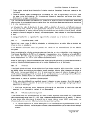 RAS-2000. Sistemas de Acueducto

7. En los puntos altos de la red de distribución deben instalarse dispositivos de entrada o salida de aire
   (ventosas).
8. Todas las válvulas deben complementarse y protegerse con cajas de mampostería, hormigón o metal
   con tapa a nivel de la rasante. En los siguientes literales se especifican las formas como deben
   dimensionarse las cajas para válvulas.
En el caso de que se utilicen válvulas mariposa o de bola en la red de distribución secundaria, estas debe
estar provistas de un mecanismo de control de cierre que permita que éste sea relativamente lento con el
fin de evitar el golpe de ariete.

Las válvulas en las redes de distribución de agua potable se clasifican, de acuerdo con la función deseada,
en válvulas de cierre, válvulas de cierre permanente, válvulas de admisión o expulsión de aire (ventosas),
válvulas de regulación de presión, válvulas de regulación de caudal, válvulas reductoras de presión, válvulas
de prevención de reflujo (válvulas de cheque), válvulas de drenaje o purga, válvulas de paso directo y válvulas
de alivio.
En los siguientes literales se especifican los requerimientos para cada uno de los tipos de válvula.

B.7.6.3.1       Válvulas de cierre o corte
Cuando tres o más tramos de tuberías principales se interconecten en un punto, debe ser prevista una
válvula de cierre en cada tramo.
En las tuberías secundarias debe ser prevista una válvula en las interconexiones con las tuberías
principales.
Deben especificarse las válvulas necesarias para que al ejecutar un cierre no se aíslen zonas mayores que
6 manzanas. Las tuberías de 150 mm (6 pulgadas) y mayores deben tener válvulas de corte cada 500 m
como mínimo. En todos los puntos de empalme de una tubería de diámetro mayor con una de diámetro
menor, debe instalarse una válvula sobre la tubería de diámetro menor
A nivel de diseño de un sistema de redes menores, debe analizarse la localización de las válvulas desde los
puntos de vista de flexibilidad operacional y de los costos globales de la red de distribución.

B.7.6.3.2       Ventosas
En todos los puntos altos de la red de distribución donde no sea posible la remoción hidráulica o donde no
sea posible utilizar las conexiones domiciliarias para la expulsión del aire, debe instalarse una válvula de
doble acción (ventosa automática) con el fin de evitar que el aire separe la columna de agua en la red
cuando esté en operación y permitir la entrada de aire cuando se desocupe, evitando presiones inferiores a
las atmosféricas. Debe cumplirse con la norma técnica AWWA C512-92.
Deben tenerse en cuenta las siguientes consideraciones:
1. En las redes de distribución de acueducto pueden instalarse ventosas simples o de orificio pequeño,
   cuando las condiciones especiales de operación las requieran o sean exigidas por la empresa prestadora
   del servicio en el municipio.
2. El tamaño de las ventosas en las líneas que conforman la red secundaria de distribución debe ser
   superior a 25 mm (1 pulgada) e inferior a 50 mm (2 pulgadas).

B.7.6.3.3       Válvulas reguladoras de presión
En las uniones de la red secundaria con la red matriz, cuando la presión estática de la red supere el valor
máximo especificado en el literal B.7.4.5.2, debe instalarse una válvula reguladora de presión. El diámetro
de esta válvula debe determinarse de acuerdo con el caudal máximo horario (QMH) para la zona. Las
válvulas reguladoras de presión deben cumplir con los siguientes requisitos :
   1. Las válvulas reguladoras de presión deben producir una pérdida de cabeza predeterminada, con el fin
      de controlar la presión, manteniéndola constante, independientemente del caudal que pasa a través
      de ellas.


                                                                                            Página B.156
 