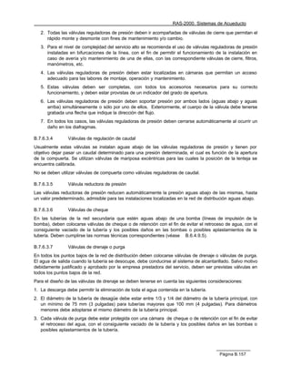 RAS-2000. Sistemas de Acueducto

   2. Todas las válvulas reguladoras de presión deben ir acompañadas de válvulas de cierre que permitan el
      rápido monte y desmonte con fines de mantenimiento y/o cambio.
   3. Para el nivel de complejidad del servicio alto se recomienda el uso de válvulas reguladoras de presión
      instaladas en bifurcaciones de la línea, con el fin de permitir el funcionamiento de la instalación en
      caso de avería y/o mantenimiento de una de ellas, con las correspondiente válvulas de cierre, filtros,
      manómetros, etc.
   4. Las válvulas reguladoras de presión deben estar localizadas en cámaras que permitan un acceso
      adecuado para las labores de montaje, operación y mantenimiento.
   5. Estas válvulas deben ser completas, con todos los accesorios necesarios para su correcto
      funcionamiento, y deben estar provistas de un indicador del grado de apertura.
   6. Las válvulas reguladoras de presión deben soportar presión por ambos lados (aguas abajo y aguas
      arriba) simultáneamente o sólo por uno de ellos. Exteriormente, el cuerpo de la válvula debe tenerse
      grabada una flecha que indique la dirección del flujo.
   7. En todos los casos, las válvulas reguladoras de presión deben cerrarse automáticamente al ocurrir un
      daño en los diafragmas.

B.7.6.3.4       Válvulas de regulación de caudal
Usualmente estas válvulas se instalan aguas abajo de las válvulas reguladoras de presión y tienen por
objetivo dejar pasar un caudal determinado para una presión determinada, el cual es función de la apertura
de la compuerta. Se utilizan válvulas de mariposa excéntricas para las cuales la posición de la lenteja se
encuentra calibrada.
No se deben utilizar válvulas de compuerta como válvulas reguladoras de caudal.

B.7.6.3.5       Válvula reductora de presión
Las válvulas reductoras de presión reducen automáticamente la presión aguas abajo de las mismas, hasta
un valor predeterminado, admisible para las instalaciones localizadas en la red de distribución aguas abajo.

B.7.6.3.6       Válvulas de cheque
En las tuberías de la red secundaria que estén aguas abajo de una bomba (líneas de impulsión de la
bomba), deben colocarse válvulas de cheque o de retención con el fin de evitar el retroceso de agua, con el
consiguiente vaciado de la tubería y los posibles daños en las bombas o posibles aplastamientos de la
tubería. Deben cumplirse las normas técnicas correspondientes (véase B.6.4.9.5).

B.7.6.3.7       Válvulas de drenaje o purga
En todos los puntos bajos de la red de distribución deben colocarse válvulas de drenaje o válvulas de purga.
El agua de salida cuando la tubería se desocupe, debe conducirse al sistema de alcantarillado. Salvo motivo
debidamente justificado y aprobado por la empresa prestadora del servicio, deben ser previstas válvulas en
todos los puntos bajos de la red.
Para el diseño de las válvulas de drenaje se deben tenerse en cuenta las siguientes consideraciones:
1. La descarga debe permitir la eliminación de toda el agua contenida en la tubería.
2. El diámetro de la tubería de desagüe debe estar entre 1/3 y 1/4 del diámetro de la tubería principal, con
   un mínimo de 75 mm (3 pulgadas) para tuberías mayores que 100 mm (4 pulgadas). Para diámetros
   menores debe adoptarse el mismo diámetro de la tubería principal.
3. Cada válvula de purga debe estar protegida con una cámara de cheque o de retención con el fin de evitar
   el retroceso del agua, con el consiguiente vaciado de la tubería y los posibles daños en las bombas o
   posibles aplastamientos de la tubería.




                                                                                         Página B.157
 