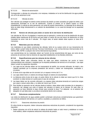 RAS-2000. Sistemas de Acueducto

B.7.6.3.8       Válvula de sectorización
Corresponden a válvulas de compuerta o de mariposa, instaladas en la red de distribución de agua potable
con el fin de sectorizar la red.

B.7.6.3.9       Válvulas de alivio
Son válvulas que protegen la tubería contra excesos de presión ya sean causados por golpe de ariete o por
operaciones anómalas en la red de distribución. Cuando la presión en la tubería supera un límite
preestablecido, la válvula se abre generando una caída de presión piezométrica. La descarga de la válvula de
alivio se debe dirigir directamente a un colector de alcantarillado o a un canal de drenaje con la capacidad
adecuada.

B.7.6.4     Número de válvulas para aislar un sector de la red menor de distribución
Las válvulas de 100 mm (4 pulgadas) o mayores para la operación y control de la red de distribución de agua
potable deben distribuirse de tal forma que para aislar un sector de una red menor de distribución no haya
necesidad de cerrar más de 4 válvulas. En ningún caso, el sector aislado debe superar un área de 6
manzanas.

B.7.6.5     Materiales para las válvulas
Los materiales en que deben construirse las válvulas, tanto en su cuerpo como en sus mecanismos de
cierre, deben cumplir todas las Normas Técnicas Colombianas, o las normas técnicas internacionales de la
AWWA, DIN, ASTM o cualquier otra norma internacional equivalente.
Las características de los materiales deben ser función de las características del agua, así como de las
presiones de servicios más los factores de seguridad establecidos en los literales anteriores.

B.7.6.6     Especificaciones para las cámaras de las válvulas
Las válvulas deben estar colocadas dentro de cajas que deben construirse tan pronto el tramo
correspondiente sea colocado y aceptado por la empresa prestadora del servicio en el municipio. Las cajas
deben cumplir los siguientes requisitos:
1. Las cajas de las válvulas deben ser de mampostería de ladrillo, de concreto reforzado, de metal u otro
   material aprobado por la empresa prestadora del servicio y deben ser rectangulares, cuadradas o
   circulares.
2. El fondo de la caja debe ser de concreto con un espesor mínimo de 0.1 m.
3. Las cajas deben tener un sistema de drenaje dirigido al sistema de alcantarillado.
4. La distancia entre el piso de la caja y la parte inferior de la válvula no debe ser menor que 0.2 m. Esta
   condición no debe tenerse en cuenta para el caso de ventosas.
5. Las tapas deben ser de concreto reforzado y su espesor debe calcularse teniendo en cuenta las cargas
   que vayan a actuar sobre ellas, y no debe ser menor que 70 mm.
6. Para facilitar la operación de las válvulas desde el exterior, éstas deben estar provistas de un alargador o
   extensión del vástago que evite el ingreso del valvulero al interior de la cámara. En este caso, la
   operación se hace retirando la tapa circular para conectar la llave T al cabezote en el extremo del
   alargador el cual debe estar a una altura conveniente dentro de la cámara.

B.7.6.7     Estructuras complementarias
Las redes de distribución de agua potable podrán contemplar estructuras complementarias que garanticen
una correcta prestación del servicio, en cuanto a caudales y a presiones se refiere.

B.7.6.7.1       Estaciones reductoras de presión.
En sitios donde se requieran, deben colocarse estaciones reductoras de presión, cumpliendo los siguientes
requisitos:
1. Deben colocarse con el fin de reducir la cabeza de presión hasta un valor menor y establecer un nuevo
   nivel estático, deben emplearse estaciones reductoras de presión.

                                                                                            Página B.158
 