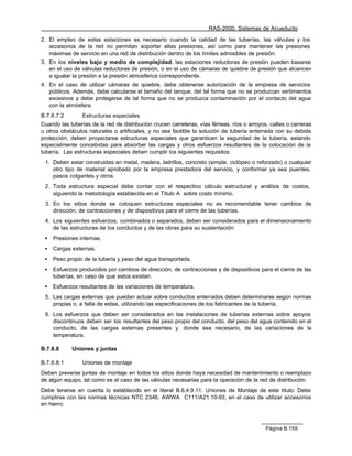 RAS-2000. Sistemas de Acueducto

2. El empleo de estas estaciones es necesario cuando la calidad de las tuberías, las válvulas y los
   accesorios de la red no permitan soportar altas presiones, así como para mantener las presiones
   máximas de servicio en una red de distribución dentro de los límites admisibles de presión.
3. En los niveles bajo y medio de complejidad, las estaciones reductoras de presión pueden basarse
   en el uso de válvulas reductoras de presión, o en el uso de cámaras de quiebre de presión que alcancen
   a igualar la presión a la presión atmosférica correspondiente.
4. En el caso de utilizar cámaras de quiebre, debe obtenerse autorización de la empresa de servicios
   públicos. Además, debe calcularse el tamaño del tanque, del tal forma que no se produzcan vertimientos
   excesivos y debe protegerse de tal forma que no se produzca contaminación por el contacto del agua
   con la atmósfera.
B.7.6.7.2        Estructuras especiales
Cuando las tuberías de la red de distribución crucen carreteras, vías férreas, ríos o arroyos, calles o carreras
u otros obstáculos naturales o artificiales, y no sea factible la solución de tubería enterrada con su debida
protección, deben proyectarse estructuras especiales que garanticen la seguridad de la tubería, estando
especialmente concebidas para absorber las cargas y otros esfuerzos resultantes de la colocación de la
tubería. Las estructuras especiales deben cumplir los siguientes requisitos:
 1. Deben estar construidas en metal, madera, ladrillos, concreto (simple, ciclópeo o reforzado) o cualquier
    otro tipo de material aprobado por la empresa prestadora del servicio, y conformar ya sea puentes,
    pasos colgantes y otros.
 2. Toda estructura especial debe contar con el respectivo cálculo estructural y análisis de costos,
    siguiendo la metodología establecida en el Título A sobre costo mínimo.
 3. En los sitios donde se coloquen estructuras especiales no es recomendable tener cambios de
    dirección, de contracciones y de dispositivos para el cierre de las tuberías.
 4. Los siguientes esfuerzos, combinados o separados, deben ser considerados para el dimensionamiento
    de las estructuras de los conductos y de las obras para su sustentación:
 •   Presiones internas.
 •   Cargas externas.
 •   Peso propio de la tubería y peso del agua transportada.
 •   Esfuerzos producidos por cambios de dirección, de contracciones y de dispositivos para el cierre de las
     tuberías, en caso de que estos existan.
 •   Esfuerzos resultantes de las variaciones de temperatura.
 5. Las cargas externas que puedan actuar sobre conductos enterrados deben determinarse según normas
    propias o, a falta de estas, utilizando las especificaciones de los fabricantes de la tubería.
 6. Los esfuerzos que deben ser considerados en las instalaciones de tuberías externas sobre apoyos
    discontinuos deben ser los resultantes del peso propio del conducto, del peso del agua contenido en el
    conducto, de las cargas externas presentes y, donde sea necesario, de las variaciones de la
    temperatura.

B.7.6.8     Uniones y juntas

B.7.6.8.1        Uniones de montaje
Deben preverse juntas de montaje en todos los sitios donde haya necesidad de mantenimiento o reemplazo
de algún equipo, tal como es el caso de las válvulas necesarias para la operación de la red de distribución.
Debe tenerse en cuenta lo establecido en el literal B.6.4.9.11, Uniones de Montaje de este título. Debe
cumplirse con las normas técnicas NTC 2346, AWWA C111/A21.10-93, en el caso de utilizar accesorios
en hierro.



                                                                                             Página B.159
 