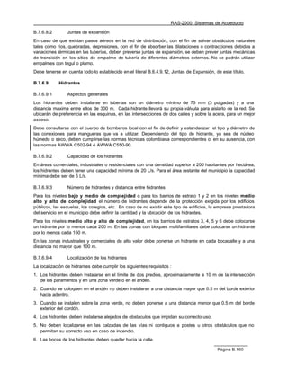 RAS-2000. Sistemas de Acueducto

B.7.6.8.2       Juntas de expansión
En caso de que existan pasos aéreos en la red de distribución, con el fin de salvar obstáculos naturales
tales como ríos, quebradas, depresiones, con el fin de absorber las dilataciones o contracciones debidas a
variaciones térmicas en las tuberías, deben preverse juntas de expansión, se deben prever juntas mecánicas
de transición en los sitios de empalme de tubería de diferentes diámetros externos. No se podrán utilizar
empalmes con tegul o plomo.
Debe tenerse en cuenta todo lo establecido en el literal B.6.4.9.12, Juntas de Expansión, de este título.

B.7.6.9     Hidrantes

B.7.6.9.1       Aspectos generales
Los hidrantes deben instalarse en tuberías con un diámetro mínimo de 75 mm (3 pulgadas) y a una
distancia máxima entre ellos de 300 m. Cada hidrante llevará su propia válvula para aislarlo de la red. Se
ubicarán de preferencia en las esquinas, en las intersecciones de dos calles y sobre la acera, para un mejor
acceso.
Debe consultarse con el cuerpo de bomberos local con el fin de definir y estandarizar el tipo y diámetro de
las conexiones para mangueras que va a utilizar. Dependiendo del tipo de hidrante, ya sea de núcleo
húmedo o seco, deben cumplirse las normas técnicas colombiana correspondientes o, en su ausencia, con
las normas AWWA C502-94 ó AWWA C550-90.

B.7.6.9.2       Capacidad de los hidrantes
En áreas comerciales, industriales o residenciales con una densidad superior a 200 habitantes por hectárea,
los hidrantes deben tener una capacidad mínima de 20 L/s. Para el área restante del municipio la capacidad
mínima debe ser de 5 L/s.

B.7.6.9.3       Número de hidrantes y distancia entre hidrantes
Para los niveles bajo y medio de complejidad o para los barrios de estrato 1 y 2 en los niveles medio
alto y alto de complejidad el número de hidrantes depende de la protección exigida por los edificios
públicos, las escuelas, los colegios, etc. En caso de no existir este tipo de edificios, la empresa prestadora
del servicio en el municipio debe definir la cantidad y la ubicación de los hidrantes.
Para los niveles medio alto y alto de complejidad, en los barrios de estratos 3, 4, 5 y 6 debe colocarse
un hidrante por lo menos cada 200 m. En las zonas con bloques multifamiliares debe colocarse un hidrante
por lo menos cada 150 m.
En las zonas industriales y comerciales de alto valor debe ponerse un hidrante en cada bocacalle y a una
distancia no mayor que 100 m.

B.7.6.9.4       Localización de los hidrantes
La localización de hidrantes debe cumplir los siguientes requisitos :
1. Los hidrantes deben instalarse en el límite de dos predios, aproximadamente a 10 m de la intersección
   de los paramentos y en una zona verde o en el andén.
2. Cuando se coloquen en el andén no deben instalarse a una distancia mayor que 0.5 m del borde exterior
   hacia adentro.
3. Cuando se instalen sobre la zona verde, no deben ponerse a una distancia menor que 0.5 m del borde
   exterior del cordón.
4. Los hidrantes deben instalarse alejados de obstáculos que impidan su correcto uso.
5. No deben localizarse en las calzadas de las vías ni contiguos a postes u otros obstáculos que no
   permitan su correcto uso en caso de incendio.
6. Las bocas de los hidrantes deben quedar hacia la calle.

                                                                                           Página B.160
 