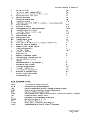 RAS-2000. Sistemas de Acueducto

p        = población (B.2.2)                                                        hab
p        = presión de ensayo hidráulico (B.7.6)                                     Pa
p        = presión medida en el sector durante una prueba                           Pa
P        = potencia requerida por la bomba                                          W
Patm     = presión atmosférica                                                      Pa
Pv       = presión de vapor del agua                                                Pa
Q        = caudal de operación                                                      m3/s
Q95      = caudal correspondiente al 95% de excedencia en la curva de duración
Qd       = caudal de diseño                                                         m3/s
qe       = caudales de entrada                                                      m3/s
Qe       = caudal específico por unidad de superficie                               L/s/ha
Qi       = caudal de consumo en el nodo i                                           L/s
Qij      = caudal que fluye del nodo i al nodo j                                    m3/s
Qin      = caudal de incendio                                                       m3/s
QMD      = caudal máximo diario                                                     L/s
Qmd      = caudal medio diario                                                      L/s
QMH      = caudal máximo horario                                                    L/s
qs       = caudales de salida                                                       m3/s
R        = radio del cono de influencia de un pozo (aguas subterráneas)             m
R        = radio real interno de la tubería                                         m
R        = radio hidráulico (canales abiertos)                                      m
r        = radio relativo a un pozo                                                 m
ρ        = densidad del agua                                                        kg/m3
Re       = número de Reynolds                                                       -
rh       = radio hidráulico                                                         m
S        = espesor de las barras (rejillas)                                         m
SF       = pendiente de la linea de energía total                                   -
So       = pendiente del fondo del canal                                            -
t        = tiempo                                                                   s
T        = tiempo de vaciado en segundos (B.9.2)                                    s
τ        = período del golpe de ariete                                              s
v        = velocidad de asentamiento                                                m/s
V        = velocidad media del flujo                                                m/s
V        = volumen del tanque (tanques)                                             m3
Ve       = velocidad de entrada a la rejilla                                        m/s
x        = abscisa o distancia horizontal                                           m
y        = profundidad del flujo                                                    m



B.0.3 ABREVIATURAS
AWWA                 American Water Works Association
ASTM                 American Society of Testing Materials
CRA                  Comisión de Regulación de Agua Potable y Saneamiento Básico
DANE                 Departamento Administrativo Nacional de Estadísticas
DNP                  Departamento Nacional de Planeación
DSPD                 Dirección de Servicios Públicos Domiciliarios del Ministerio de Desarrollo Económico
IGAC                 Instituto Geográfico Agustín Codazzi
ISO                  International for Standardization Organization
NSR-98               Norma Sismorresistente de 1998
NTC                  Norma Técnica Colombiana
NTCOO                Norma Técnica Colombiana Oficial Obligatoria
SSPD                 Superintendencia de Servicios Públicos Domiciliarios



                                                                                             Página B.15
 