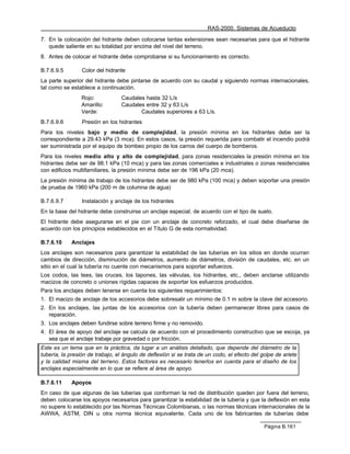 RAS-2000. Sistemas de Acueducto

7. En la colocación del hidrante deben colocarse tantas extensiones sean necesarias para que el hidrante
   quede saliente en su totalidad por encima del nivel del terreno.
8. Antes de colocar el hidrante debe comprobarse si su funcionamiento es correcto.

B.7.6.9.5        Color del hidrante
La parte superior del hidrante debe pintarse de acuerdo con su caudal y siguiendo normas internacionales,
tal como se establece a continuación.
                 Rojo:            Caudales hasta 32 L/s
                 Amarillo:        Caudales entre 32 y 63 L/s
                 Verde:                  Caudales superiores a 63 L/s.
B.7.6.9.6        Presión en los hidrantes
Para los niveles bajo y medio de complejidad, la presión mínima en los hidrantes debe ser la
correspondiente a 29.43 kPa (3 mca). En estos casos, la presión requerida para combatir el incendio podrá
ser suministrada por el equipo de bombeo propio de los carros del cuerpo de bomberos.
Para los niveles medio alto y alto de complejidad, para zonas residenciales la presión mínima en los
hidrantes debe ser de 98.1 kPa (10 mca) y para las zonas comerciales e industriales o zonas residenciales
con edificios multifamiliares, la presión mínima debe ser de 196 kPa (20 mca).
La presión mínima de trabajo de los hidrantes debe ser de 980 kPa (100 mca) y deben soportar una presión
de prueba de 1960 kPa (200 m de columna de agua)

B.7.6.9.7        Instalación y anclaje de los hidrantes
En la base del hidrante debe construirse un anclaje especial, de acuerdo con el tipo de suelo.
El hidrante debe asegurarse en el pie con un anclaje de concreto reforzado, el cual debe diseñarse de
acuerdo con los principios establecidos en el Título G de esta normatividad.

B.7.6.10     Anclajes
Los anclajes son necesarios para garantizar la estabilidad de las tuberías en los sitios en donde ocurran
cambios de dirección, disminución de diámetros, aumento de diámetros, división de caudales, etc. en un
sitio en el cual la tubería no cuente con mecanismos para soportar esfuerzos.
Los codos, las tees, las cruces, los tapones, las válvulas, los hidrantes, etc., deben anclarse utilizando
macizos de concreto o uniones rígidas capaces de soportar los esfuerzos producidos.
Para los anclajes deben tenerse en cuenta los siguientes requerimientos:
1. El macizo de anclaje de los accesorios debe sobresalir un mínimo de 0.1 m sobre la clave del accesorio.
2. En los anclajes, las juntas de los accesorios con la tubería deben permanecer libres para casos de
   reparación.
3. Los anclajes deben fundirse sobre terreno firme y no removido.
4. El área de apoyo del anclaje se calcula de acuerdo con el procedimiento constructivo que se escoja, ya
   sea que el anclaje trabaje por gravedad o por fricción.
Este es un tema que en la práctica, da lugar a un análisis detallado, que depende del diámetro de la
tubería, la presión de trabajo, el ángulo de deflexión si se trata de un codo, el efecto del golpe de ariete
y la calidad misma del terreno. Estos factores es necesario tenerlos en cuenta para el diseño de los
anclajes especialmente en lo que se refiere al área de apoyo.

B.7.6.11     Apoyos
En caso de que algunas de las tuberías que conforman la red de distribución queden por fuera del terreno,
deben colocarse los apoyos necesarios para garantizar la estabilidad de la tubería y que la deflexión en esta
no supere lo establecido por las Normas Técnicas Colombianas, o las normas técnicas internacionales de la
AWWA, ASTM, DIN u otra norma técnica equivalente. Cada uno de los fabricantes de tuberías debe

                                                                                              Página B.161
 