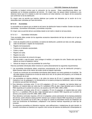 RAS-2000. Sistemas de Acueducto

especificar la longitud mínima para la colocación de los apoyos. Estas especificaciones deben ser
aprobadas por la empresa prestadora del servicio. En ningún caso, los apoyos deben localizarse a una
distancia menor que 0.5 m desde la unión de la tubería con otras tuberías o con alguno de los accesorios
que conforman la red de distribución.
En ningún caso se permite que tuberías plásticas que puedan ser afectadas por la acción de la luz
ultravioleta sean colocadas por fuera del terreno.

B.7.6.12      Acometidas
La acometida es la tubería que va desde la red menor de distribución hasta el medidor. Existen dos tipos de
acometidas, Acometidas individuales y acometidas conjuntas.
En ningún caso se permite derivar acometidas desde la red matriz o desde la red secundaria.

B.7.6.12.1        Acometidas individuales
Toda acometida debe constar de los siguientes accesorios dependiendo del tipo de tubería con el que se
haga la instalación:
•    Unión de empalme entre la acometida y la tubería de distribución, pudiendo ser ésta una silla, galápago,
     collar de derivación o registro de incorporación.
•    Registro de Incorporación.
•    Tubería en el diámetro recomendado.
•    Codos y niples.
•    Registro de rueda.
•    Registro de corte.
•    Medidor domiciliario de consumo de agua.
•    Caja de andén o caja de pared para proteger el medidor y el registro de corte. Desde esta caja hacia
     adentro se inicia la instalación interna.
•    Válvula de cheque en caso de posibilidad de contra flujo.
Para las acometida individuales deben tenerse en cuenta adicionalmente los siguientes requerimientos:
1. Las acometidas domiciliarias deben construirse conjuntamente con la red de distribución principal y
   deben llevarse hasta el hilo interior del andén donde se dejarán taponadas.
2.   Cuando se construyan las acometidas domiciliarias debe dejarse una marca grabada en el sardinel. De
     ello debe dejarse constancia en el acta de recibo de la red, en los planos del proyecto y en la libreta de
     referenciación de la red.
3. Las acometidas en tuberías plásticas, o de cobre de menos de 25 mm (1 pulgada) deben instalarse
   mediante el uso de galápagos y no directamente en la tubería principal de distribución, salvo en el caso
   de tuberías que permitan termofusión.
4. Para diámetros nominales entre 13 mm (0.5 pulgadas) y 25 mm (1 pulgada), las tuberías deben ser
   flexibles y el material debe ser cobre tipo K o polietileno (PE) de alta o baja densidad para la relación
   RDE requerida por la presión de servicio y de acuerdo a las NTC 3664, 3694 y 4585.
     Para diámetros nominales entre 25 mm (1 pulgada) y 75 mm (3 pulgadas), el material debe ser cobre
     tipo K o L, o polietileno (PE) de alta o baja densidad para la relación RDE requerida por la presión de
     servicio y de acuerdo a las NTC 3664, 3694 y 4585.
     Para diámetros nominales mayores a 50 mm (2 pulgadas), previa autorización de la empresa prestadora
     del servicio, podrá utilizarse tubería de PVC siempre que cumpla la relación RDE requerida por la presión
     del servicio, de acuerdo con la NTC 382 y se tenga en cuenta la profundidad mínima de instalación así
     como las condiciones de flexibilidad y adaptación a las tuberías matrices requeridas por este tipo de
     conexión.
     De requerirse acometidas en diámetros mayores, para edificaciones o instalaciones de gran tamaño, la
     conexión domiciliaria se diseñará con sujeción a las normas de tuberías de distribución contempladas en


                                                                                            Página B.162
 