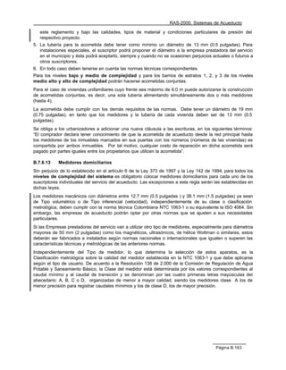 RAS-2000. Sistemas de Acueducto

   este reglamento y bajo las calidades, tipos de material y condiciones particulares de presión del
   respectivo proyecto.
5. La tubería para la acometida debe tener como mínimo un diámetro de 13 mm (0.5 pulgadas). Para
   instalaciones especiales, el suscriptor podrá proponer el diámetro a la empresa prestadora del servicio
   en el municipio y ésta podrá aceptarlo, siempre y cuando no se ocasionen perjuicios actuales o futuros a
   otros suscriptores.
6. En todo caso deben tenerse en cuenta las normas técnicas correspondientes.
Para los niveles bajo y medio de complejidad y para los barrios de estratos 1, 2, y 3 de los niveles
medio alto y alto de complejidad podrán hacerse acometidas conjuntas.
Para el caso de viviendas unifamiliares cuyo frente sea máximo de 6.0 m puede autorizarse la construcción
de acometidas conjuntas, es decir, una sola tubería alimentando simultáneamente dos o más medidores
(hasta 4).
La acometida debe cumplir con los demás requisitos de las normas. Debe tener un diámetro de 19 mm
(0.75 pulgadas), en tanto que los medidores y la tubería de cada vivienda deben ser de 13 mm (0.5
pulgadas).
Se obliga a los urbanizadores a adicionar una nueva cláusula a las escrituras, en los siguientes términos:
“El comprador declara tener conocimiento de que la acometida de acueducto desde la red principal hasta
los medidores de los inmuebles marcados en sus puertas con los números (números de las viviendas) es
compartida por ambos inmuebles. Por tal motivo, cualquier costo de reparación en dicha acometida será
pagado por partes iguales entre los propietarios que utilicen la acometida”.

B.7.6.13    Medidores domiciliarios
Sin perjuicio de lo establecido en el artículo 6 de la Ley 373 de 1997 y la Ley 142 de 1994, para todos los
niveles de complejidad del sistema es obligatorio colocar medidores domiciliarios para cada uno de los
suscriptores individuales del servicio del acueducto. Las excepciones a esta regla serán las establecidas en
dichas leyes.
Los medidores mecánicos con diámetros entre 12.7 mm (0.5 pulgadas ) y 38.1 mm (1.5 pulgadas) ya sean
de Tipo volumétrico o de Tipo inferencial (velocidad), independientemente de su clase o clasificación
metrológica, deben cumplir con la norma técnica Colombiana NTC 1063-1 o su equivalente la ISO 4064. Sin
embargo, las empresas de acueducto podrán optar por otras normas que se ajusten a sus necesidades
particulares.
Si las Empresas prestadoras del servicio van a utilizar otro tipo de medidores, especialmente para diámetros
mayores de 50 mm (2 pulgadas) como los magnéticos, ultrasónicos, de hélice Woltman o similares, estos
deberán ser fabricados e instalados según normas nacionales o internacionales que igualen o superen las
características técnicas y metrológicas de las anteriores normas.
Independientemente del Tipo de medidor, lo que determina la selección de estos aparatos, es la
Clasificación metrológica sobre la calidad del medidor establecida en la NTC 1063-1 y que debe aplicarse
según el tipo de usuario. De acuerdo a la Resolución 138 de 2.000 de la Comisión de Regulación de Agua
Potable y Saneamiento Básico, la Clase del medidor está determinada por los valores correspondientes al
caudal mínimo y al caudal de transición y se denominan por las cuatro primeras letras mayúsculas del
abecedario: A, B, C o D, organizadas de menor a mayor calidad, siendo los medidores clase A los de
menor precisión para registrar caudales mínimos y los de clase D, los de mayor precisión.




                                                                                         Página B.163
 