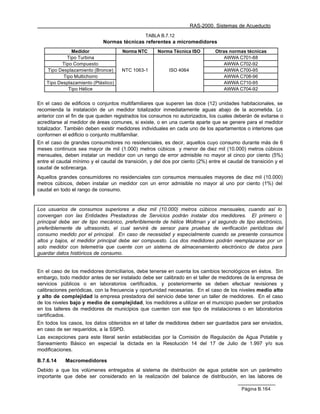 RAS-2000. Sistemas de Acueducto
                                                TABLA B.7.12
                             Normas técnicas referentes a micromedidores
               Medidor                Norma NTC      Norma Técnica ISO         Otras normas técnicas
             Tipo Turbina                                                          AWWA C701-88
           Tipo Compuesto                                                          AWWA C702-92
    Tipo Desplazamiento (Bronce)     NTC 1063-1           ISO 4064                 AWWA C700-95
           Tipo Multichorro                                                        AWWA C708-96
    Tipo Desplazamiento (Plástico)                                                 AWWA C710-95
              Tipo Hélice                                                          AWWA C704-92


En el caso de edificios o conjuntos multifamiliares que superen las doce (12) unidades habitacionales, se
recomienda la instalación de un medidor totalizador inmediatamente aguas abajo de la acometida. Lo
anterior con el fin de que queden registrados los consumos no autorizados, los cuales deberán de evitarse o
acreditarse al medidor de áreas comunes, si existe, o en una cuenta aparte que se genere para el medidor
totalizador. También deben existir medidores individuales en cada uno de los apartamentos o interiores que
conformen el edificio o conjunto multifamiliar.
En el caso de grandes consumidores no residenciales, es decir, aquellos cuyo consumo durante más de 6
meses continuos sea mayor de mil (1.000) metros cúbicos y menor de diez mil (10.000) metros cúbicos
mensuales, deben instalar un medidor con un rango de error admisible no mayor al cinco por ciento (5%)
entre el caudal mínimo y el caudal de transición, y del dos por ciento (2%) entre el caudal de transición y el
caudal de sobrecarga.
Aquellos grandes consumidores no residenciales con consumos mensuales mayores de diez mil (10.000)
metros cúbicos, deben instalar un medidor con un error admisible no mayor al uno por ciento (1%) del
caudal en todo el rango de consumo.


Los usuarios de consumos superiores a diez mil (10.000) metros cúbicos mensuales, cuando así lo
convengan con las Entidades Prestadoras de Servicios podrán instalar dos medidores. El primero o
principal debe ser de tipo mecánico, preferiblemente de hélice Woltman y el segundo de tipo electrónico,
preferiblemente de ultrasonido, el cual servirá de sensor para pruebas de verificación periódicas del
consumo medido por el principal. En caso de necesidad y especialmente cuando se presente consumos
altos y bajos, el medidor principal debe ser compuesto. Los dos medidores podrán reemplazarse por un
solo medidor con telemetría que cuente con un sistema de almacenamiento electrónico de datos para
guardar datos históricos de consumo.


En el caso de los medidores domiciliarios, debe tenerse en cuenta los cambios tecnológicos en éstos. Sin
embargo, todo medidor antes de ser instalado debe ser calibrado en el taller de medidores de la empresa de
servicios públicos o en laboratorios certificados, y posteriormente se deben efectuar revisiones y
calibraciones periódicas, con la frecuencia y oportunidad necesarias. En el caso de los niveles medio alto
y alto de complejidad la empresa prestadora del servicio debe tener un taller de medidores. En el caso
de los niveles bajo y medio de complejidad, los medidores a utilizar en el municipio pueden ser probados
en los talleres de medidores de municipios que cuenten con ese tipo de instalaciones o en laboratorios
certificados.
En todos los casos, los datos obtenidos en el taller de medidores deben ser guardados para ser enviados,
en caso de ser requeridos, a la SSPD.
Las excepciones para este literal serán establecidas por la Comisión de Regulación de Agua Potable y
Saneamiento Básico en especial la dictada en la Resolución 14 del 17 de Julio de 1.997 y/o sus
modificaciones.

B.7.6.14    Macromedidores
Debido a que los volúmenes entregados al sistema de distribución de agua potable son un parámetro
importante que debe ser considerado en la realización del balance de distribución, en las labores de

                                                                                           Página B.164
 