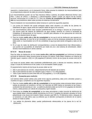 RAS-2000. Sistemas de Acueducto

operación y mantenimiento y en la planeación futura, debe preverse la instalación de macromedidores para
la correspondiente obtención de datos de consumo fidedignos.
Los macromedidores pueden ser de Tipo mecánico (hélice o turbina), de presión diferencial (Venturi, tubo
Pitot, o placa de orificio), o ultrasónico, o electromagnético. Deben cumplir con alguna de las normas
técnicas mencionadas en la tabla B.7.12. Para los niveles de complejidad del sistema medio alto y
alto los macromedidores deben estar provistos de sistemas de telemetría.
Para la instalación de macromedidores deben tenerse en cuenta los siguientes aspectos:
1. Los puntos de medición del caudal entregado deben estar situados a la salida de las plantas de
   tratamiento de agua y aguas arriba de cualquier salida de agua a los usuarios.
2. Los macromedidores deben estar situados preferiblemente en la entrega a tanques de compensación
   que formen parte del sistema de distribución de agua potable, teniendo en cuenta la necesidad de
   contabilizar el rebosamiento en los mismos, y también para utilizarlos en las operaciones de rutina del
   sistema de abastecimiento de agua.
3. Para los niveles medio alto y alto de complejidad en los que la red de distribución sea operada por
   empresas diferentes, al inicio de la red concedida a cada uno de las empresas prestadoras del servicio
   debe existir un macromedidor con el fin de contabilizar el agua que está siendo entregada a cada uno de
   ellos.
4. En el caso de redes de distribución correspondientes a zonas de abastecimiento bien diferenciadas y
   que pueden ser susceptibles de aislamiento por medio de una o dos tuberías de alimentación, deben
   tenerse macromedidores en dichas tuberías.

B.7.6.15     Bocas de acceso
Para las redes de distribución de los niveles medio alto y alto de complejidad que conformen el sistema
principal de distribución deben tenerse bocas de acceso a la tubería. Estas deben instalarse con tuberías de
diámetro igual o superior a 900 mm (36 pulgadas).El diámetro mínimo de las bocas de acceso será de 0.6
m.
Las bocas de acceso deben estar localizadas preferiblemente junto a válvulas de maniobra, válvulas de
purga o cruces de interferencia en las cuales no es aconsejable instalar purgas.
El espaciamiento máximo de las bocas de acceso debe ser de:
•    500 m para tuberías de concreto, independientemente del diámetro de la tubería.
•    500 m para tuberías de acero con diámetro igual o mayor a 1.5 m (60 pulgadas).
•    1000 m para tuberías de acero entre 900 mm (36 pulgadas) y 1.5 m (60 pulgadas).
B.7.6.16     Accesorios para medición
Las tuberías deben poseer salidas para poder tomar algunos parámetros, tales como velocidad, presión y
muestras de agua, cumpliendo con los siguientes requisitos :
1. Para los niveles medio alto y alto de complejidad en los que existan redes primarias deben ubicarse
   salidas de pitometría al comienzo y al final y en intervalos de 4000 metros en promedio en las líneas y
   analizando las derivaciones en ruta. La salida de pitometría debe ser de 50 mm (2 pulgadas) de diámetro
   interno y debe ponerse con válvula de compuerta y tapón roscado.
2. Para todos los niveles de complejidad, en las redes secundarias y redes menores de distribución de
   agua potable deben colocarse salidas pitométricas de 25 mm (1 pulgada) de diámetro ubicadas en forma
   perpendicular a las claves de la tubería. Deben ubicarse cada 500 m y 10 diámetros antes y después de
   un accesorio; en este último caso se entiende que el diámetro corresponde al diámetro de la tubería
   donde se instale la salida.
3.   Las salidas de pitometría deben quedar perfectamente referenciadas en los planos de la red de
     distribución.




                                                                                         Página B.165
 