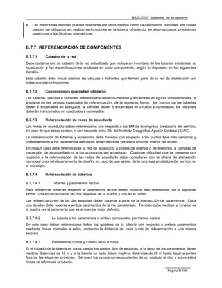 RAS-2000. Sistemas de Acueducto

4.   Las mediciones también pueden realizarse por otros medios como caudalímetros portátiles, los cuales
     pueden ser utilizados sin realizar perforaciones en la tubería ofreciendo, en algunos casos, precisiones
     superiores a las técnicas pitométricas.


B.7.7 REFERENCIACIÓN DE COMPONENTES

B.7.7.1      Catastro de la red
Debe contarse con un catastro de la red actualizado que incluya un inventario de las tuberías existentes, su
localización y las especificaciones anotadas en cada componente, según lo dispuesto en los siguientes
literales.
Este catastro debe incluir además las válvulas e hidrantes que formen parte de la red de distribución con
todas sus especificaciones.

B.7.7.2      Convenciones que deben utilizarse
Las tuberías, válvulas e hidrantes referenciados deben numerarse y encerrarse en figuras convencionales, al
anotarse en las tarjetas especiales de referenciación, de la siguiente forma: los tramos de las tuberías
deben ir encerrados en triángulos; la válvulas deben ir encerradas en círculos y numeradas; los hidrantes
deberán ir encerrados en cuadrados y numerados.

B.7.7.3      Referenciación de redes de acueducto
Las redes de acueducto deben referenciarse con respecto a los BM de la empresa prestadora del servicio,
en caso de que éstos existan, o con respecto a los BM del Instituto Geográfico Agustín Codazzi (IGAC).
La referenciación de tuberías y accesorios debe hacerse con respecto a los puntos fijos más cercanos y
preferiblemente a los paramentos definitivos, entendiéndose por éstos el borde interior del andén.
En ningún caso debe referenciarse la red de acueducto a postes de energía o de teléfonos, a cámaras de
inspección de alcantarillado ni a los accesorios del acueducto. Cualquier dificultad que se presente con
respecto a la referenciación de las redes de acueducto debe consultarse con la oficina de planeación
municipal o con el departamento de diseño, en caso de que exista, de la empresa prestadora del servicio en
el municipio.

B.7.7.4      Referenciación de tuberías

B.7.7.4.1        Tuberías y paramentos rectos
Para referenciar tuberías respecto a paramentos rectos deben tomarse tres referencias, de la siguiente
forma: una en cada una de las dos esquinas de la cuadra y una en el centro.
Las referenciaciones de las dos esquinas deben hacerse a partir de la intersección de paramentos. Cada
una de ellas debe hacerse a ambos paramentos de la vía considerada. También debe medirse la longitud de
la cuadra por el paramento que se encuentre mejor definido.

B.7.7.4.2        La tubería o los paramentos o ambos compuestos por tramos rectos
En este caso deben referenciarse todos los quiebres de la tubería con respecto a ambos paramentos
mediante líneas normales a éstos, anotando la distancia de cada punto de referenciación a una misma
esquina.

B.7.7.4.3        Paramentos curvos y tubería recta o curva
Si el trazado de la tubería es curva, desde los puntos fijos de esquinas, a lo largo de los paramentos deben
medirse distancias de 10 m y si la tubería es recta deben medirse distancias de 20 m hasta llegar a puntos
fijos de las esquinas próximas. Se unen los puntos correspondientes de un costado al otro y sobre éstas
líneas se referencia la tubería.

                                                                                          Página B.166
 