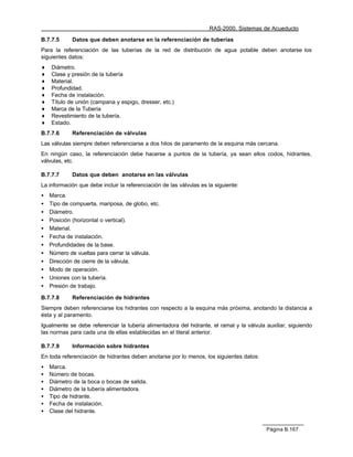 RAS-2000. Sistemas de Acueducto

B.7.7.5     Datos que deben anotarse en la referenciación de tuberías
Para la referenciación de las tuberías de la red de distribución de agua potable deben anotarse los
siguientes datos:
♦   Diámetro.
♦   Clase y presión de la tubería
♦   Material.
♦   Profundidad.
♦   Fecha de instalación.
♦   Título de unión (campana y espigo, dresser, etc.)
♦   Marca de la Tubería
♦   Revestimiento de la tubería.
♦   Estado.
B.7.7.6     Referenciación de válvulas
Las válvulas siempre deben referenciarse a dos hilos de paramento de la esquina más cercana.
En ningún caso, la referenciación debe hacerse a puntos de la tubería, ya sean ellos codos, hidrantes,
válvulas, etc.

B.7.7.7     Datos que deben anotarse en las válvulas
La información que debe incluir la referenciación de las válvulas es la siguiente:
•   Marca.
•   Tipo de compuerta, mariposa, de globo, etc.
•   Diámetro.
•   Posición (horizontal o vertical).
•   Material.
•   Fecha de instalación.
•   Profundidades de la base.
•   Número de vueltas para cerrar la válvula.
•   Dirección de cierre de la válvula.
•   Modo de operación.
•   Uniones con la tubería.
•   Presión de trabajo.

B.7.7.8     Referenciación de hidrantes
Siempre deben referenciarse los hidrantes con respecto a la esquina más próxima, anotando la distancia a
ésta y al paramento.
Igualmente se debe referenciar la tubería alimentadora del hidrante, el ramal y la válvula auxiliar, siguiendo
las normas para cada una de ellas establecidas en el literal anterior.

B.7.7.9     Información sobre hidrantes
En toda referenciación de hidrantes deben anotarse por lo menos, los siguientes datos:
•   Marca.
•   Número de bocas.
•   Diámetro de la boca o bocas de salida.
•   Diámetro de la tubería alimentadora.
•   Tipo de hidrante.
•   Fecha de instalación.
•   Clase del hidrante.


                                                                                           Página B.167
 