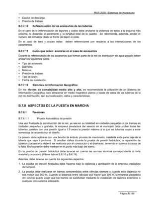 RAS-2000. Sistemas de Acueducto

•   Caudal de descarga.
•   Presión de trabajo.
B.7.7.10    Referenciación de los accesorios de las tuberías
En el caso de la referenciación de tapones y codos debe anotarse la distancia de estos a la esquina más
próxima, la distancia al paramento y la longitud total de la cuadra. Se recomienda, además, anotar el
número del inmueble citado al frente del tapón o codo.
En el caso de tees y cruces éstas        deben referenciarse con respecto a las intersecciones de los
paramentos.

B.7.7.11    Datos que deben anotarse en el caso de accesorios
Durante la referenciación de los accesorios que forman parte de la red de distribución de agua potable deben
anotar los siguientes datos:
•   Tipo de accesorio.
•   Diámetro.
•   Material.
•   Presión de trabajo.
•   Tipo de unión.
•   Fecha de instalación.
B.7.7.12    Sistemas de Información Geográfica
En los niveles de complejidad medio alto y alto, es recomendable la utilización de un Sistema de
Información Geográfica para almacenar en medio magnético planos y bases de datos de las tuberías de la
red de distribución, con su localización, datos y características.


B.7.8 ASPECTOS DE LA PUESTA EN MARCHA

B.7.8.1     Presiones

B.7.8.1.1        Prueba hidrostática de presión
Una vez finalizada la construcción de la red, ya sea en su totalidad en ciudades pequeñas o por tramos en
ciudades pequeñas o grandes, la empresa prestadora del servicio en el municipio debe probar todas las
tuberías puestas con una presión igual a 1.5 veces la presión máxima a la que las tuberías vayan a estar
sometidas de acuerdo con el diseño.
La presión debe aplicarse con una bomba de émbolo provista de manómetro, instalada en la parte baja de la
tubería que vaya a probarse. Si resultan daños durante la prueba de presión hidráulica, la reparación de
tuberías y accesorios deberá ser realizada por el constructor o el diseñador, teniendo en cuenta la causa de
la falla. Dicha presión debe medirse en el punto más bajo del tramo.
En la prueba de presión hidráulica debe tenerse en cuenta las normas técnicas correspondiente a cada
material y accesorio (Véase tablas B.6.16 y B.6.19).
Además, debe tenerse en cuenta los siguientes aspectos:
1. La prueba de presión hidráulica debe hacerse bajo la vigilancia y aprobación de la empresa prestadora
   del servicio.
2. La prueba debe realizarse en tramos comprendidos entre válvulas siempre y cuando esta distancia no
   sea mayor que 500 m. Cuando la distancia entre válvulas sea mayor que 500 m, la empresa prestadora
   del servicio puede exigir que los tramos se subdividan mediante la instalación de tapones exteriores o
   cualquier otro sistema adecuado.



                                                                                         Página B.168
 