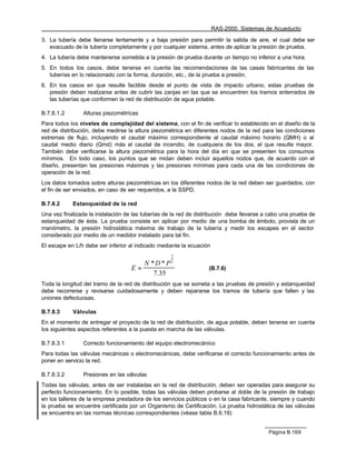 RAS-2000. Sistemas de Acueducto

3. La tubería debe llenarse lentamente y a baja presión para permitir la salida de aire, el cual debe ser
   evacuado de la tubería completamente y por cualquier sistema, antes de aplicar la presión de prueba.
4. La tubería debe mantenerse sometida a la presión de prueba durante un tiempo no inferior a una hora.
5. En todos los casos, debe tenerse en cuenta las recomendaciones de las casas fabricantes de las
   tuberías en lo relacionado con la forma, duración, etc., de la prueba a presión.
6. En los casos en que resulte factible desde el punto de vista de impacto urbano, estas pruebas de
   presión deben realizarse antes de cubrir las zanjas en las que se encuentren los tramos enterrados de
   las tuberías que conformen la red de distribución de agua potable.

B.7.8.1.2       Alturas piezométricas
Para todos los niveles de complejidad del sistema, con el fin de verificar lo establecido en el diseño de la
red de distribución, debe medirse la altura piezométrica en diferentes nodos de la red para las condiciones
extremas de flujo, incluyendo el caudal máximo correspondiente al caudal máximo horario (QMH) o al
caudal medio diario (Qmd) más el caudal de incendio, de cualquiera de los dos, el que resulte mayor.
También debe verificarse la altura piezométrica para la hora del día en que se presenten los consumos
mínimos. En todo caso, los puntos que se midan deben incluir aquellos nodos que, de acuerdo con el
diseño, presentan las presiones máximas y las presiones mínimas para cada una de las condiciones de
operación de la red.
Los datos tomados sobre alturas piezométricas en los diferentes nodos de la red deben ser guardados, con
el fin de ser enviados, en caso de ser requeridos, a la SSPD.

B.7.8.2     Estanqueidad de la red
Una vez finalizada la instalación de las tuberías de la red de distribución debe llevarse a cabo una prueba de
estanqueidad de ésta. La prueba consiste en aplicar por medio de una bomba de émbolo, provista de un
manómetro, la presión hidrostática máxima de trabajo de la tubería y medir los escapes en el sector
considerado por medio de un medidor instalado para tal fin.
El escape en L/h debe ser inferior al indicado mediante la ecuación
                                                    1
                                                    2
                                         N *D* P
                                    E=                             (B.7.6)
                                            7.35
Toda la longitud del tramo de la red de distribución que se someta a las pruebas de presión y estanqueidad
debe recorrerse y revisarse cuidadosamente y deben repararse los tramos de tubería que fallen y las
uniones defectuosas.

B.7.8.3     Válvulas
En el momento de entregar el proyecto de la red de distribución, de agua potable, deben tenerse en cuenta
los siguientes aspectos referentes a la puesta en marcha de las válvulas.

B.7.8.3.1       Correcto funcionamiento del equipo electromecánico
Para todas las válvulas mecánicas o electromecánicas, debe verificarse el correcto funcionamiento antes de
poner en servicio la red.

B.7.8.3.2       Presiones en las válvulas
Todas las válvulas, antes de ser instaladas en la red de distribución, deben ser operadas para asegurar su
perfecto funcionamiento. En lo posible, todas las válvulas deben probarse al doble de la presión de trabajo
en los talleres de la empresa prestadora de los servicios públicos o en la casa fabricante, siempre y cuando
la prueba se encuentre certificada por un Organismo de Certificación. La prueba hidrostática de las válvulas
se encuentra en las normas técnicas correspondientes (véase tabla B.6.19)


                                                                                           Página B.169
 