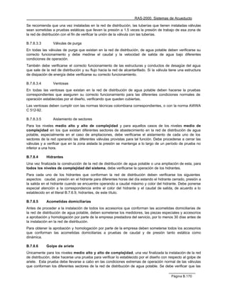 RAS-2000. Sistemas de Acueducto

Se recomienda que una vez instaladas en la red de distribución, las tuberías que tienen instaladas válvulas
sean sometidas a pruebas estáticas que lleven la presión a 1.5 veces la presión de trabajo de esa zona de
la red de distribución con el fin de verificar la unión de la válvula con las tuberías.

B.7.8.3.3        Válvulas de purga
En todas las válvulas de purga que existan en la red de distribución, de agua potable deben verificarse su
correcto funcionamiento y debe medirse el caudal y la velocidad de salida de agua bajo diferentes
condiciones de operación.
También debe verificarse el correcto funcionamiento de las estructuras y conductos de desagüe del agua
que sale de la red de distribución y su flujo hacia la red de alcantarillado. Si la válvula tiene una estructura
de disipación de energía debe verificarse su correcto funcionamiento.

B.7.8.3.4        Ventosas
En todas las ventosas que existan en la red de distribución de agua potable deben hacerse la pruebas
correspondientes que aseguren su correcto funcionamiento para las diferentes condiciones normales de
operación establecidas por el diseño, verificando que queden cubiertas.
Las ventosas deben cumplir con las normas técnicas colombiana correspondientes, o con la norma AWWA
C 512-92.

B.7.8.3.5        Aislamiento de sectores
Para los niveles medio alto y alto de complejidad y para aquellos casos de los niveles medio de
complejidad en los que existan diferentes sectores de abastecimiento en la red de distribución de agua
potable, especialmente en el caso de ampliaciones, debe verificarse el aislamiento de cada uno de los
sectores de la red operando las diferentes válvulas provistas para tal función. Debe procederse a cerrar las
válvulas y a verificar que en la zona aislada la presión se mantenga a lo largo de un período de prueba no
inferior a una hora.

B.7.8.4     Hidrantes
Una vez finalizada la construcción de la red de distribución de agua potable o una ampliación de esta, para
todos los niveles de complejidad del sistema, debe verificarse la operación de los hidrantes.
Para cada uno de los hidrantes que conforman la red de distribución deben verificarse los siguientes
aspectos: caudal, presión en el hidrante para diferentes horas del día estando el hidrante cerrado, presión a
la salida en el hidrante cuando se encuentre operando a caudal máximo y color del hidrante. Debe ponerse
especial atención a la correspondencia entre el color del hidrante y el caudal de salida, de acuerdo a lo
establecido en el literal B.7.6.9, hidrantes, de este título.

B.7.8.5     Acometidas domiciliarias
Antes de proceder a la instalación de todos los accesorios que conforman las acometidas domiciliarias de
la red de distribución de agua potable, deben someterse los medidores, las piezas especiales y accesorios
a aprobación y homologación por parte de la empresa prestadora del servicio, por lo menos 30 días antes de
la instalación en la red de distribución.
Para obtener la aprobación y homologación por parte de la empresa deben someterse todos los accesorios
que conforman las acometidas domiciliarias a pruebas de caudal y de presión tanto estática como
dinámica.

B.7.8.6     Golpe de ariete
Únicamente para los niveles medio alto y alto de complejidad, una vez finalizada la instalación de la red
de distribución, debe hacerse una prueba para verificar lo establecido por el diseño con respecto al golpe de
ariete. Esta prueba debe llevarse a cabo en las condiciones extremas de operación normal de las válvulas
que conforman los diferentes sectores de la red de distribución de agua potable. Se debe verificar que las

                                                                                             Página B.170
 