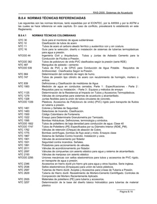 RAS-2000. Sistemas de Acueducto

B.0.4 NORMAS TÉCNICAS REFERENCIADAS
Las siguientes son las normas técnicas, tanto expedidas por el ICONTEC, por la AWWA y por la ASTM a
las cuales se hace referencia en este capítulo. En caso de conflicto, prevalecerá lo establecido en este
Reglamento.

B.0.4.1     NORMAS TÉCNICAS COLOMBIANAS
GTC 30              Guía para el monitoreo de aguas subterráneas
NTC 10              Clasificación de tubos de acero
NTC 11              Tubos de acero al carbono aleado ferrítico y austenítico con y sin costura.
GTC 16              Guía para la selección, diseño e instalación de sistemas de tuberías termoplásticas
                    para agua a presión.
NTCOO 44            Ingeniería Civil y Arquitectura. Tubos y Juntas de Asbesto Cemento para la
                    Conducción de Fluídos a Presión.
NTCOO 382           Tubos de policloruro de vinilo PVC clasificados según la presión (serie RDE)
NTC 487             Manguitos de asbesto - cemento
NTCOO 539           Tubos de PVC y de CPVC para Conducción de Agua Potable. Requisitos de
                    Antitoxicidad. Clasificados Según la Presión.
NTC 664             Determinación del contenido de negro de humo.
NTC 747             Tubos de presión tipo cilindro de acero con recubrimiento de hormigón, mortero o
                    ambos
NTC 839             Definiciones y Clasificación de medidores de Agua
NTC 1063            Medición de agua en conductos cerrados. Parte 1 : Especificaciones - Parte 2 :
                    Requisitos para su instalación. - Parte 3 : Equipos y métodos de ensayo
NTC 1125            Determinación de la Resistencia al Impacto en Tubos y Accesorios Termoplásticos.
NTC 1279            Válvulas de compuertas para sistemas de acueducto y alcantarillado.
NTC 1328            Juntas flexibles para la unión de tubos circulares de concreto.
NTCOO 1339          Plásticos. Accesorios de Poli(cloruro de vinilo) (PVC) rígido para transporte de fluidos
                    en tubería a presión.
NTC 1461            Colores y Señales de Seguridad.
NTC 1483            Detectores de Incendio. Clasificación.
NTC 1500            Código Colombiano de Fontanería.
NTC 1522            Ensayo para Determinarla Granulometría por Tamizado.
NTC 1595            Bombas Hidráulicas. Definiciones, terminología y símbolos.
NTCOO 1602          Tubos de polietileno de baja densidad para conducción de agua. Clase 40
NTCOO 1747          Tubos de Polietileno (PE) Especificados por su Diámetro Interior (RDIE_PM).
NTC 1762            Válvulas de retención (Cheque) de aleación de Cobre.
NTC 1775            Bombas centrífugas, bombas de flujo axial y mixto. Ensayos clase
NTC 1867            Sistema de Señales Contra Incendio. Instalación y usos.
NTC 1901            Válvulas de accionamiento por flotador
NTC 1931            Seguridad contra incendios. Señales.
NTC 1991            Flotadores para accionamiento de válvulas.
NTC 2011            Válvulas de acondicionamiento por flotador.
NTC 2097            Válvulas de compuertas con asiento elástico para agua y sistema de alcantarillado.
NTC 2193            Válvulas de mariposa con asiento elástico
NTCOO 2295          Uniones mecánicas con sellos elastoméricos para tubos y accesorios de PVC rígido,
                    en transporte de agua a presión.
NTC 2346            Accesorios en hierro dúctil y/o hierro gris para agua y otros líquidos. Serie inglesa.
NTC 2536            Sellos elastoméricos (Empaques) para unión de tubos plásticos.
NTC 2587            Tuberías de Hierro dúctil. Acoples y Accesorios para Líneas de Tubería a Presión.
NTC 2629            Tubería de Hierro dúctil. Revestimiento de Mortero-Cemento Centrifigado. Controles de
                    Composición del Mortero Recientemente Aplicado.
NTC 2935            Materiales de polietileno (PE) para tubería y accesorios.
NTC 3257            Determinación de la base del diseño básico hidrostático para tuberías de material
                    plástico

                                                                                          Página B.16
 
