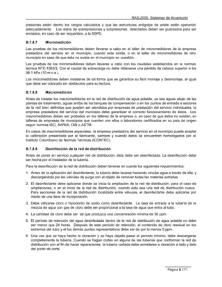 RAS-2000. Sistemas de Acueducto

presiones estén dentro los rangos calculados y que las estructuras antigolpe de ariete estén operando
adecuadamente. Los datos de sobrepresiones y subpresiones detectados deben ser guardados para ser
enviados, en caso de ser requeridos, a la SSPD.

B.7.8.7     Micromedición
Las pruebas de los micromedidores deben llevarse a cabo en el taller de micromedidores de la empresa
prestadora del servicio en el municipio, cuando esta exista, o en el taller de micromedidores de otro
municipio en caso de que ésta no exista en el municipio en cuestión.
Las pruebas de los micromedidores deben llevarse a cabo con los caudales establecidos en la normas
técnica NTC-1063/3. Con el caudal de sobrecarga no debe obtenerse una pérdida de cabeza superior a los
98.1 kPa (10 m.c.a.).
Los micromedidores deben instalarse de tal forma que se garantice su fácil montaje y desmontaje, al igual
que debe ser colocado sin obstáculos para su lectura.

B.7.8.8     Macromedición
Antes de instalar los macromedidores en la red de distribución de agua potable, ya sea aguas abajo de las
plantas de tratamiento, aguas arriba de los tanques de compensación o en los puntos de entrada a sectores
de la red bien definidos que pueden ser atendidos por empresas de prestación del servicio individuales, la
empresa prestadora del servicio del municipio debe garantizar el correcto funcionamiento de éstos. Los
macromedidores deben ser probados en los talleres de la empresa o, en caso de que éstos no existan, en
talleres de empresas de municipios que cuenten con ellos o laboratorios certificados en su país de origen
según normas ISO, AWWA, DIN o ASTM.
En casos de macromedidores especiales, la empresa prestadora del servicio en el municipio puede aceptar
la calibración presentada por el fabricante, siempre y cuando éstos se encuentren homologados por el
Instituto Colombiano de Normas Técnicas (ICONTEC).

B.7.8.9     Desinfección de la red de distribución
Antes de poner en servicio cualquier red de distribución, ésta debe ser desinfectada. La desinfección debe
ser hecha por el instalador de la tubería.
Para la desinfección de la red de distribución deben tenerse en cuenta los siguientes requerimientos:
1. Antes de la aplicación del desinfectante, la tubería debe lavarse haciendo circular agua a través de ella, y
   descargándola por las válvulas de purga con el objeto de remover todas las materias extrañas.
2. El desinfectante debe aplicarse donde se inicia la ampliación de la red de distribución, para el caso de
   ampliaciones, o en el inicio de la red de distribución, cuando ésta sea una red de distribución nueva.
   Para secciones de la red de distribución localizada entre válvulas, el desinfectante debe aplicarse por
   medio de una llave de incorporación.
3. Debe utilizarse cloro o hipoclorito de sodio como desinfectante. La tasa de entrada a la tubería de la
   mezcla de agua con gas de cloro debe ser proporcional a la tasa de agua que entra al tubo.
4. La cantidad de cloro debe ser tal que produzca una concentración mínima de 50 ppm.
5. El período de retención del agua desinfectada dentro de la red de distribución de agua potable no debe
   ser menor que 24 horas. Después de este período de retención, el contenido de cloro residual en los
   extremos del tubo y el los demás puntos representativos debe ser de por lo menos 5 ppm.
6. Una vez que se haya hecho la cloración y se haya dejado pasar el período mínimo, debe descargarse
   completamente la tubería. Cuando se hagan cortes en alguna de las tuberías que conforman la red de
   distribución con el fin de hacer reparaciones, la tubería cortada debe someterse a cloración a lado y lado
   del punto de corte.




                                                                                            Página B.171
 