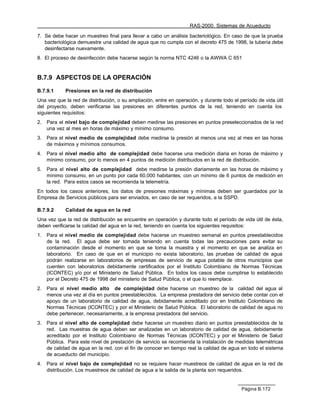 RAS-2000. Sistemas de Acueducto

7. Se debe hacer un muestreo final para llevar a cabo un análisis bacteriológico. En caso de que la prueba
   bacteriológica demuestre una calidad de agua que no cumpla con el decreto 475 de 1998, la tubería debe
   desinfectarse nuevamente.
8. El proceso de desinfección debe hacerse según la norma NTC 4246 o la AWWA C 651


B.7.9 ASPECTOS DE LA OPERACIÓN

B.7.9.1      Presiones en la red de distribución
Una vez que la red de distribución, o su ampliación, entre en operación, y durante todo el período de vida útil
del proyecto, deben verificarse las presiones en diferentes puntos de la red, teniendo en cuenta los
siguientes requisitos:
2.   Para el nivel bajo de complejidad deben medirse las presiones en puntos preseleccionados de la red
     una vez al mes en horas de máximo y mínimo consumo.
3.   Para el nivel medio de complejidad debe medirse la presión al menos una vez al mes en las horas
     de máximos y mínimos consumos.
4.   Para el nivel medio alto de complejidad debe hacerse una medición diaria en horas de máximo y
     mínimo consumo, por lo menos en 4 puntos de medición distribuidos en la red de distribución.
5.   Para el nivel alto de complejidad debe medirse la presión diariamente en las horas de máximo y
     mínimo consumo, en un punto por cada 60.000 habitantes, con un mínimo de 6 puntos de medición en
     la red. Para estos casos se recomienda la telemetría.
En todos los casos anteriores, los datos de presiones máximas y mínimas deben ser guardados por la
Empresa de Servicios públicos para ser enviados, en caso de ser requeridos, a la SSPD.

B.7.9.2      Calidad de agua en la red
Una vez que la red de distribución se encuentre en operación y durante todo el período de vida útil de ésta,
deben verificarse la calidad del agua en la red, teniendo en cuenta los siguientes requisitos:
1.   Para el nivel medio de complejidad debe hacerse un muestreo semanal en puntos preestablecidos
     de la red. El agua debe ser tomada teniendo en cuenta todas las precauciones para evitar su
     contaminación desde el momento en que se toma la muestra y el momento en que se analiza en
     laboratorio. En caso de que en el municipio no exista laboratorio, las pruebas de calidad de agua
     podrán realizarse en laboratorios de empresas de servicio de agua potable de otros municipios que
     cuenten con laboratorios debidamente certificados por el Instituto Colombiano de Normas Técnicas
     (ICONTEC) y/o por el Ministerio de Salud Pública. En todos los casos debe cumplirse lo establecido
     por el Decreto 475 de 1998 del ministerio de Salud Pública, o el que lo reemplace.
2.   Para el nivel medio alto de complejidad debe hacerse un muestreo de la calidad del agua al
     menos una vez al día en puntos preestablecidos. La empresa prestadora del servicio debe contar con el
     apoyo de un laboratorio de calidad de agua, debidamente acreditado por en Instituto Colombiano de
     Normas Técnicas (ICONTEC) y por el Ministerio de Salud Pública. El laboratorio de calidad de agua no
     debe pertenecer, necesariamente, a la empresa prestadora del servicio.
3.   Para el nivel alto de complejidad debe hacerse un muestreo diario en puntos preestablecidos de la
     red. Las muestras de agua deben ser analizadas en un laboratorio de calidad de agua, debidamente
     acreditado por el Instituto Colombiano de Normas Técnicas (ICONTEC) y por el Ministerio de Salud
     Pública. Para este nivel de prestación de servicio se recomienda la instalación de medidas telemétricas
     de calidad de agua en la red, con el fin de conocer en tiempo real la calidad de agua en todo el sistema
     de acueducto del municipio.
4.   Para el nivel bajo de complejidad no se requiere hacer muestreos de calidad de agua en la red de
     distribución. Los muestreos de calidad de agua a la salida de la planta son requeridos.


                                                                                            Página B.172
 