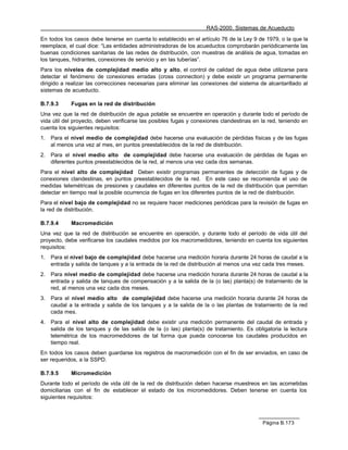 RAS-2000. Sistemas de Acueducto

En todos los casos debe tenerse en cuenta lo establecido en el artículo 76 de la Ley 9 de 1979, o la que la
reemplace, el cual dice: “Las entidades administradoras de los acueductos comprobarán periódicamente las
buenas condiciones sanitarias de las redes de distribución, con muestras de análisis de agua, tomadas en
los tanques, hidrantes, conexiones de servicio y en las tuberías”.
Para los niveles de complejidad medio alto y alto, el control de calidad de agua debe utilizarse para
detectar el fenómeno de conexiones erradas (cross connection) y debe existir un programa permanente
dirigido a realizar las correcciones necesarias para eliminar las conexiones del sistema de alcantarillado al
sistemas de acueducto.

B.7.9.3      Fugas en la red de distribución
Una vez que la red de distribución de agua potable se encuentre en operación y durante todo el período de
vida útil del proyecto, deben verificarse las posibles fugas y conexiones clandestinas en la red, teniendo en
cuenta los siguientes requisitos:
1.   Para el nivel medio de complejidad debe hacerse una evaluación de pérdidas físicas y de las fugas
     al menos una vez al mes, en puntos preestablecidos de la red de distribución.
2.   Para el nivel medio alto de complejidad debe hacerse una evaluación de pérdidas de fugas en
     diferentes puntos preestablecidos de la red, al menos una vez cada dos semanas.
Para el nivel alto de complejidad Deben existir programas permanentes de detección de fugas y de
conexiones clandestinas, en puntos preestablecidos de la red. En este caso se recomienda el uso de
medidas telemétricas de presiones y caudales en diferentes puntos de la red de distribución que permitan
detectar en tiempo real la posible ocurrencia de fugas en los diferentes puntos de la red de distribución.
Para el nivel bajo de complejidad no se requiere hacer mediciones periódicas para la revisión de fugas en
la red de distribución.

B.7.9.4      Macromedición
Una vez que la red de distribución se encuentre en operación, y durante todo el período de vida útil del
proyecto, debe verificarse los caudales medidos por los macromedidores, teniendo en cuenta los siguientes
requisitos:
1.   Para el nivel bajo de complejidad debe hacerse una medición horaria durante 24 horas de caudal a la
     entrada y salida de tanques y a la entrada de la red de distribución al menos una vez cada tres meses.
2.   Para nivel medio de complejidad debe hacerse una medición horaria durante 24 horas de caudal a la
     entrada y salida de tanques de compensación y a la salida de la (o las) planta(s) de tratamiento de la
     red, al menos una vez cada dos meses.
3.   Para el nivel medio alto de complejidad debe hacerse una medición horaria durante 24 horas de
     caudal a la entrada y salida de los tanques y a la salida de la o las plantas de tratamiento de la red
     cada mes.
4.   Para el nivel alto de complejidad debe existir una medición permanente del caudal de entrada y
     salida de los tanques y de las salida de la (o las) planta(s) de tratamiento. Es obligatoria la lectura
     telemétrica de los macromedidores de tal forma que pueda conocerse los caudales producidos en
     tiempo real.
En todos los casos deben guardarse los registros de macromedición con el fin de ser enviados, en caso de
ser requeridos, a la SSPD.

B.7.9.5      Micromedición
Durante todo el período de vida útil de la red de distribución deben hacerse muestreos en las acometidas
domiciliarias con el fin de establecer el estado de los micromedidores. Deben tenerse en cuenta los
siguientes requisitos:



                                                                                          Página B.173
 