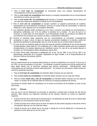 RAS-2000. Sistemas de Acueducto

1.   Para el nivel bajo de complejidad se recomienda tomar una muestra representativa de
     micromedidores al menos una vez al año.
2.   Para el nivel medio de complejidad debe hacerse un muestreo representativo de los micromedidores
     domiciliarios al menos una vez al año.
3.   Para el nivel medio alto de complejidad debe hacerse un muestreo representativo por lo menos una
     vez cada seis meses para establecer el estado de los micromedidores.
4. Para el nivel alto de complejidad se requiere mantener un programa permanente de muestreo
   representativo de micromedidores domiciliarios, teniendo en cuenta el tipo de micromedidor, la fecha de
   instalación y otros aspectos que se consideren relevantes.
5. Los medidores retirados deben cambiarse por uno nuevo y enviarse a los talleres de micromedidores o
   laboratorios certificados, con el fin de verificar la exactitud de su medida. En caso de que en el
   municipio no exista taller de micromedición, los micromedidores podrán ser enviados a los talleres de
   micromedición de municipios que cuenten con ellos o a laboratorios certificados.
6. Durante el transporte debe asegurarse que los micromedidores se encuentren completamente
   sumergidos en agua o llenos de agua con tapones provisionales instalados a la entrada y salida del
   aparato para garantizar la estanqueidad, esto con el fin de evitar que la corrosión trabe la piñonería.
7. En caso de que los medidores estén por fuera del rango de precisión establecido en las normas técnicas
   correspondientes (véase tabla B.7.12) multiplicado por 2, debe cambiarse aquella parte de la población
   correspondiente a la muestra defectuosa por medidores nuevos. En caso de no ser posible efectuar el
   muestreo, los micromedidores deben remplazarse cada 8 años.
8. De todas formas debe observarse lo establecido por la Ley 142 de 1994, la Ley 373 de 1997 y las
   disposiciones pertinentes de la Comisión Reguladora de Agua Potable y de la Superintendencia de
   Servicios Públicos Domiciliarios (SSPD).

B.7.9.6      Hidrantes
Para el mantenimiento de los hidrantes debe tenerse en cuenta lo establecido en el artículo 77 de la Ley 9
de 1979, o la que la reemplace, el cual dice: “Los hidrantes y extremos muertos de la red de distribución de
agua deben abrirse con la frecuencia necesaria para eliminar sedimentos. Periódicamente, debe
comprobarse que los hidrantes funcionen adecuadamente”. De acuerdo con este artículo, deben tenerse en
cuenta los siguientes requisitos:
1.   Para el nivel bajo de complejidad, los hidrantes deben revisarse una vez cada año.
2.   Para el nivel medio de complejidad, los hidrantes deben revisarse una vez cada seis meses.
3.   Para los niveles medio alto y alto de complejidad, los hidrantes deben revisarse una vez cada tres
     meses. La revisión de los hidrantes debe ser hecha por la empresa prestadora del servicio.
Los planes de revisión deben ser consultados con el cuerpo de bomberos de la localidad, en caso de que
este exista.

B.7.9.7      Válvulas
Una vez que la red de distribución se encuentre en operación y durante todo el período de vida útil del
proyecto, debe hacerse una inspección preventiva de las válvulas, teniendo en cuenta los siguientes
requisitos:
1.   Cuando la función de la válvula sea el seccionamiento o el aislamiento de parte de la red, la válvula debe
     operarse con una frecuencia mínima de seis meses.
2.   Cuando la función de la válvula sea la de servir de tubería de paso directo (bypass) la frecuencia mínima
     de operación debe ser una vez cada tres meses.
3.   Cuando la función de la válvula sea la de purga o drenaje de la red de distribución, la frecuencia de
     operación mínima debe ser de una vez al año.




                                                                                            Página B.174
 