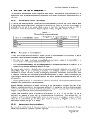 RAS-2000. Sistemas de Acueducto

B.7.10 ASPECTOS DEL MANTENIMIENTO
Con respecto al mantenimiento de las tuberías de la red matriz y secundaria de la red de distribución, de
agua potable, debe tenerse en cuenta todo lo establecido en el literal B.6.7-Aspectos del Mantenimiento- de
este título.

B.7.10.1    Reparación de tuberías y accesorios
En caso de que haya que cambiar o reparar alguna de las tuberías o accesorios que forman parte de la red
de distribución, estos trabajos deben hacerse en un tiempo mínimo, dentro de los límites recomendados en
la tabla B.7.13, más allá de los cuales deberá ponerse en marcha un plan de emergencia con el fin de
minimizar los efectos de racionamiento. Se debe registrar el sitio y la magnitud del daño ocurrido.

                                               TABLA B.7.13
                                   Tiempo limite para reparaciones
                                                Tiempo límite de reparación antes de establecer
        Nivel de complejidad del sistema
                                                            un plan de emergencia
     Bajo                                                          48 horas.
     Medio                                                         36 horas.
     Medio alto                                                    24 horas.
     Alto                                                           12 horas



B.7.10.2    Reparación de micromedidores
En caso de que sea necesario cambiar y reparar uno de los micromedidores que conformen la red de
distribución, deben tenerse en cuenta los siguientes requisitos:
1.   Para los niveles bajo y medio de complejidad debe cambiarse o repararse el micromedidor en un
     máximo de dos semanas después de detectado el daño.
2.   Para los niveles medio alto y alto de complejidad debe cambiarse o repararse el micromedidor en un
     máximo de una semana después de detectado el daño.
Con respecto a los medidores individuales, debe tenerse en cuenta todo lo establecido por el artículo 144 de
la Ley 142 de 1994, o la que la reemplace, el cual dice: “Los contratos uniformes pueden exigir que los
suscriptores o usuarios adquieran, instalen, mantengan y reparen los instrumentos necesarios para medir
su consumo. En tal caso, los suscriptores o usuarios podrán adquirir los bienes y servicios respectivos que
a bien tengan y la empresa deberá aceptarlo siempre que reúnan las características técnicas a las que se
refiere esta ley.
La empresa podrá establecer en las condiciones uniformes del contrato las características técnicas de los
medidores y del mantenimiento que deba dárseles.
No será obligación del suscriptor o usuario cerciorarse de que los medidores funcionen bien; pero sí será
obligación suya hacerlos reparar o reemplazarlos a satisfacción de la empresa, cuando se establezca que el
funcionamiento no permite determinar en forma adecuada los consumos o cuando el desarrollo tecnológico
ponga a su disposición instrumentos de medidas más precisos”.
También debe tenerse en cuenta lo establecido por el Artículo 145 de la Ley 142 de 1994, o la que la
reemplace, con respecto al control sobre el funcionamiento de los medidores. Dicho artículo dice: “Las
condiciones uniformes de contrato permitirán, tanto a la empresa como al suscriptor o usuario, verificar el
estado de los instrumentos que se utilicen para medir el consumo; y obligarán a ambos a tomar
precauciones eficaces para que no se alteren”.

B.7.10.3    Mantenimiento de macromedidores
Con respecto al mantenimiento de los macromedidores que formen parte de la red de distribución de agua
potable, debe tenerse en cuenta los siguientes requisitos:

                                                                                         Página B.175
 