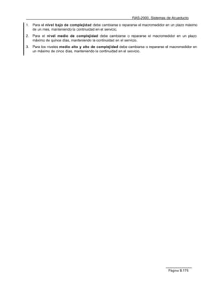 RAS-2000. Sistemas de Acueducto

1.   Para el nivel bajo de complejidad debe cambiarse o repararse el macromedidor en un plazo máximo
     de un mes, manteniendo la continuidad en el servicio.
2.   Para el nivel medio de complejidad debe cambiarse o repararse el macromedidor en un plazo
     máximo de quince días, manteniendo la continuidad en el servicio.
3.   Para los niveles medio alto y alto de complejidad debe cambiarse o repararse el macromedidor en
     un máximo de cinco días, manteniendo la continuidad en el servicio.




                                                                                   Página B.176
 