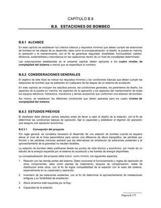 CAPÍTULO B.8

                              B.8. ESTACIONES DE BOMBEO



B.8.1 ALCANCE
En este capítulo se establecen los criterios básicos y requisitos mínimos que deben cumplir las estaciones
de bombeo en las etapas de su desarrollo, tales como la conceptualización, el diseño, la puesta en marcha,
la operación y el mantenimiento, con el fin de garantizar seguridad, durabilidad, funcionalidad, calidad,
eficiencia, sostenibilidad y redundancia en las captaciones dentro de un nivel de complejidad determinado.
Las prescripciones establecidas en el presente capítulo deben aplicarse a los cuatro niveles de
complejidad del sistema a menos que se especifique lo contrario.


B.8.2 CONSIDERACIONES GENERALES
El objetivo de este título es indicar los requisitos mínimos y las condiciones básicas que deben cumplir las
estaciones de bombeo que se adelanten en cualquiera de las etapas de un sistema de acueducto.
En este capítulo se incluyen los estudios previos, las condiciones generales, los parámetros de diseño, los
aspectos de la puesta en marcha, los aspectos de la operación y los aspectos del mantenimiento de todas
los equipos eléctricos, hidráulicos, mecánicos y demás accesorios que conforman una estación de bombeo.
Así mismo, se establecen las diferentes condiciones que deben aplicarse para los cuatro niveles de
complejidad del sistema.


B.8.3 ESTUDIOS PREVIOS
El diseñador debe efectuar ciertos estudios antes de llevar a cabo el diseño de la estación, con el fin de
determinar las condiciones básicas de operación, fijar la capacidad y establecer el régimen de operación
que asegure una operación económica.

B.8.3.1      Concepción del proyecto
Por regla general, se considera necesario el desarrollo de una estación de bombeo cuando se requiera
elevar el nivel de la línea piezométrica para vencer una diferencia de altura topográfica, las pérdidas por
fricción y las pérdidas menores siempre que las alternativas de ampliación de estaciones existentes y el
aprovechamiento de la gravedad no resulten factibles.
La estación de bombeo debe justificarse desde los puntos de vista técnico y económico, por medio de un
estudio de la energía requerida por el sistema de acueducto y las fuentes de energía disponibles.
La conceptualización del proyecto debe incluir, como mínimo, los siguientes aspectos:
1.   Relación con las demás partes del sistema. Debe conocerse el funcionamiento y reglas de operación de
     otros componentes, tales como plantas de tratamiento, tanques de compensación, redes de
     distribución entre otros, con el fin de lograr compatibilidad de la estación con el resto del sistema,
     especialmente en su capacidad y operación.
2.   Inventario de las estaciones existentes, con el fin de determinar el aprovechamiento de instalaciones
     antiguas y su factibilidad de ampliación.
3.   Altura dinámica total requerida por el flujo.
4.   Capacidad de la estación.


                                                                                         Página B.177
 