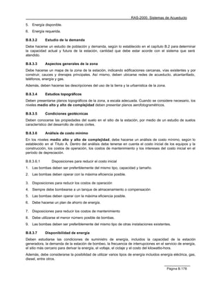 RAS-2000. Sistemas de Acueducto

5.   Energía disponible.
6.   Energía requerida.

B.8.3.2      Estudio de la demanda
Debe hacerse un estudio de población y demanda, según lo establecido en el capítulo B.2 para determinar
la capacidad actual y futura de la estación, cantidad que debe estar acorde con el sistema que será
atendido.

B.8.3.3      Aspectos generales de la zona
Debe hacerse un mapa de la zona de la estación, indicando edificaciones cercanas, vías existentes y por
construir, cauces y drenajes principales. Así mismo, deben ubicarse redes de acueducto, alcantarillado,
teléfonos, energía y gas.
Además, deben hacerse las descripciones del uso de la tierra y la urbanística de la zona.

B.8.3.4      Estudios topográficos
Deben presentarse planos topográficos de la zona, a escala adecuada. Cuando se considere necesario, los
niveles medio alto y alto de complejidad deben presentar planos aerofotogramétricos.

B.8.3.5      Condiciones geotécnicas
Deben conocerse las propiedades del suelo en el sitio de la estación, por medio de un estudio de suelos
característico del desarrollo de obras civiles.

B.8.3.6      Análisis de costo mínimo
En los niveles medio alto y alto de complejidad, debe hacerse un análisis de costo mínimo, según lo
establecido en el Título A. Dentro del análisis debe tenerse en cuenta el costo inicial de los equipos y la
construcción, los costos de operación, los costos de mantenimiento y los intereses del costo inicial en el
período de depreciación.

B.8.3.6.1        Disposiciones para reducir el costo inicial
1.   Las bombas deben ser preferiblemente del mismo tipo, capacidad y tamaño.
2.   Las bombas deben operar con la máxima eficiencia posible.

3.   Disposiciones para reducir los costos de operación
4.   Siempre debe bombearse a un tanque de almacenamiento o compensación
5.   Las bombas deben operar con la máxima eficiencia posible.
6.   Debe hacerse un plan de ahorro de energía.

7.   Disposiciones para reducir los costos de mantenimiento
8.   Debe utilizarse el menor número posible de bombas.
9.   Las bombas deben ser preferiblemente del mismo tipo de otras instalaciones existentes.

B.8.3.7      Disponibilidad de energía
Deben estudiarse las condiciones de suministro de energía, incluidos la capacidad de la estación
generadora, la demanda de la estación de bombeo, la frecuencia de interrupciones en el servicio de energía,
el sitio más cercano para derivar la energía, el voltaje, el ciclaje y el costo del kilowattio-hora.
Además, debe considerarse la posibilidad de utilizar varios tipos de energía incluidos energía eléctrica, gas,
diesel, entre otros.

                                                                                            Página B.178
 