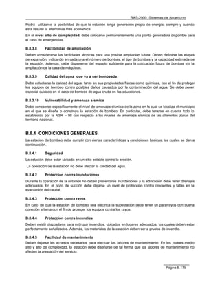 RAS-2000. Sistemas de Acueducto

Podrá utilizarse la posibilidad de que la estación tenga generación propia de energía, siempre y cuando
ésta resulte la alternativa más económica.
En el nivel alto de complejidad, debe colocarse permanentemente una planta generadora disponible para
el caso de emergencias.

B.8.3.8     Factibilidad de ampliación
Deben considerarse las facilidades técnicas para una posible ampliación futura. Deben definirse las etapas
de expansión, indicando en cada una el número de bombas, el tipo de bombas y la capacidad estimada de
la estación. Además, debe disponerse del espacio suficiente para la colocación futura de bombas y/o la
ampliación de la casa de máquinas.

B.8.3.9     Calidad del agua que va a ser bombeada
Debe estudiarse la calidad del agua, tanto en sus propiedades físicas como químicas, con el fin de proteger
los equipos de bombeo contra posibles daños causados por la contaminación del agua. Se debe poner
especial cuidado en el caso de bombeo de agua cruda en las aducciones.

B.8.3.10    Vulnerabilidad y amenaza sísmica
Debe conocerse específicamente el nivel de amenaza sísmica de la zona en la cual se localiza el municipio
en el que se diseñe o construya la estación de bombeo. En particular, debe tenerse en cuenta todo lo
establecido por la NSR – 98 con respecto a los niveles de amenaza sísmica de las diferentes zonas del
territorio nacional.


B.8.4 CONDICIONES GENERALES
La estación de bombeo debe cumplir con ciertas características y condiciones básicas, las cuales se dan a
continuación.

B.8.4.1     Seguridad
La estación debe estar ubicada en un sitio estable contra la erosión.
La operación de la estación no debe afectar la calidad del agua.

B.8.4.2     Protección contra inundaciones
Durante la operación de la estación no deben presentarse inundaciones y la edificación debe tener drenajes
adecuados. En el pozo de succión debe dejarse un nivel de protección contra crecientes y fallas en la
evacuación del caudal.

B.8.4.3     Protección contra rayos
En caso de que la estación de bombeo sea eléctrica la subestación debe tener un pararrayos con buena
conexión a tierra con el fin de proteger los equipos contra los rayos.

B.8.4.4     Protección contra incendios
Deben existir dispositivos para extinguir incendios, ubicados en lugares adecuados, los cuales deben estar
perfectamente señalizados. Además, los materiales de la estación deben ser a prueba de incendio.

B.8.4.5     Facilidad de mantenimiento
Deben dejarse los accesos necesarios para efectuar las labores de mantenimiento. En los niveles medio
alto y alto de complejidad, la estación debe diseñarse de tal forma que las labores de mantenimiento no
afecten la prestación del servicio.



                                                                                        Página B.179
 