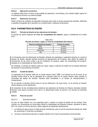 RAS-2000. Sistemas de Acueducto

B.8.4.6      Operación económica
La estación debe tener el menor costo posible de operación y las bombas y los motores deben operar en
una eficiencia cercana a la máxima posible.

B.8.4.7      Restricción de acceso
Deben tomarse las medidas de seguridad necesarias para evitar el acceso de personas extrañas, diferentes
a aquellas encargadas de la operación y/o mantenimiento, mediante cerramientos.


B.8.5 PARÁMETROS DE DISEÑO
B.8.5.1      Período de diseño de las estaciones de bombeo
El período de diseño depende del nivel de complejidad del sistema, según lo establecido en la tabla
B.8.1.

                                                TABLA B.8.1
                    Período de diseño, según el nivel de complejidad del sistema
                         Nivel de complejidad del sistema         Período de diseño
                                       Bajo                            15 años
                                      Medio                            20 años
                                    Medio alto                         25 años
                                       Alto                            30 años


Los Proyectos para las Estaciones de Bombeo deberán ser analizados y evaluados teniendo en cuenta el
período de diseño, llamado también horizonte de planeamiento del Proyecto, para definir las etapas de
construcción de las obras civiles y las de instalación de equipos, según las necesidades del proyecto,
basadas en la metodología de Costo Mínimo.
Sin embargo, el período de diseño puede ser mayor, según el período de diseño de los demás elementos
del sistema al que pertenece el bombeo.

B.8.5.2      Caudal de diseño
La capacidad de la estación debe ser el caudal máximo diario, QMD, si el bombeo es de 24 horas. Si se
bombea menos horas al día la capacidad de la estación debe ser el caudal máximo diario dividido el
porcentaje del tiempo de bombeo. Siempre debe bombearse a un tanque de almacenamiento o
compensación.
No se permite el bombeo directo hacia la red de distribución. De igual forma, no se permite el bombeo
directo desde la red de distribución.
Se exceptúan de las consideraciones anteriores las estaciones de bombeo de refuerzo, llamadas también
Booster, para elevar la presión de la red en un determinado sector de servicio, con bombas de velocidad
variable.

B.8.5.3      Pozo de succión

B.8.5.3.1        Dimensionamiento
El pozo se debe diseñar con una capacidad igual o superior al caudal de diseño de las bombas. Para
calcular sus dimensiones se recomienda utilizar la metodología del Hydraulic Institute, utilizando la figura
B.8.1 En cuanto a la forma del pozo, deben seguirse las siguientes disposiciones:
1.   La entrada de agua al pozo no debe producir turbulencias, para lo cual se recomienda hacerla por medio
     de compuertas o conductos sumergidos.
2.   La forma y dimensiones del pozo no puede interferir con el buen funcionamiento de las bombas.


                                                                                         Página B.180
 